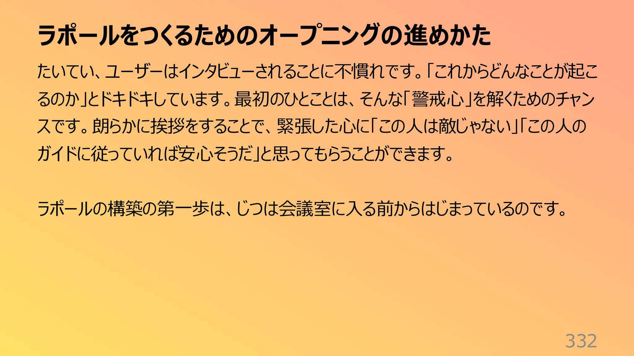 ラポールをつくるためのオープニングの進めかた
332
たいてい、ユーザーはインタビューされることに不慣れです。「これからどんなことが起こ
るのか」とドキドキしています。最初のひとことは、そんな「警戒心」を解くためのチャン
スです。朗らかに挨拶をすることで、緊張した心に「この人は敵じゃない」「この人の
ガイドに従っていれば安心そうだ」と思ってもらうことができます。
ラポールの構築の第一歩は、じつは会議室に入る前からはじまっているのです。
 