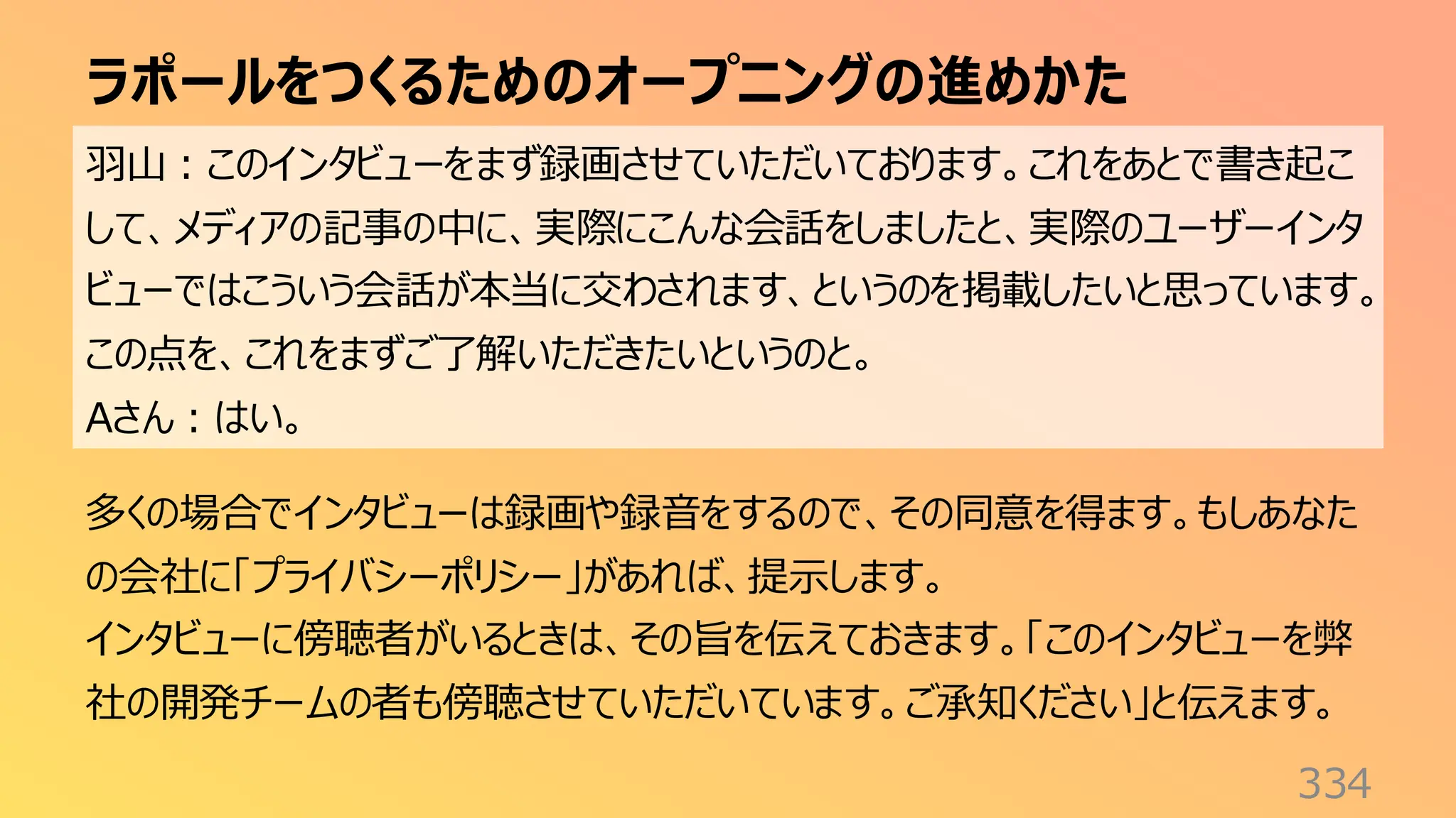 ラポールをつくるためのオープニングの進めかた
334
羽山：このインタビューをまず録画させていただいております。これをあとで書き起こ
して、メディアの記事の中に、実際にこんな会話をしましたと、実際のユーザーインタ
ビューではこういう会話が本当に交わされます、というのを掲載したいと思っています。
この点を、これをまずご了解いただきたいというのと。
Aさん：はい。
多くの場合でインタビューは録画や録音をするので、その同意を得ます。もしあなた
の会社に「プライバシーポリシー」があれば、提示します。
インタビューに傍聴者がいるときは、その旨を伝えておきます。「このインタビューを弊
社の開発チームの者も傍聴させていただいています。ご承知ください」と伝えます。
 