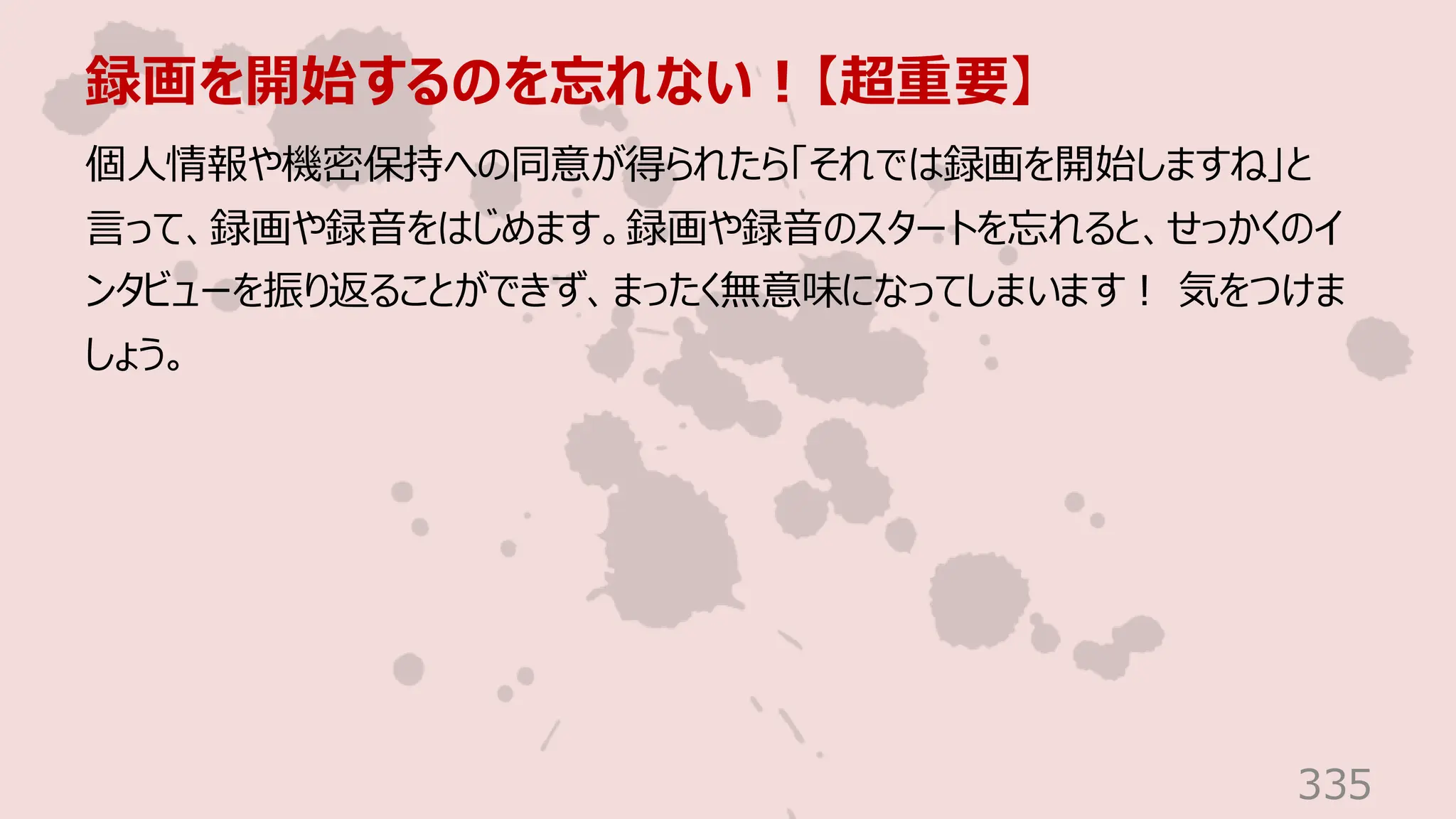 録画を開始するのを忘れない！【超重要】
335
個人情報や機密保持への同意が得られたら「それでは録画を開始しますね」と
言って、録画や録音をはじめます。録画や録音のスタートを忘れると、せっかくのイ
ンタビューを振り返ることができず、まったく無意味になってしまいます！ 気をつけま
しょう。
 