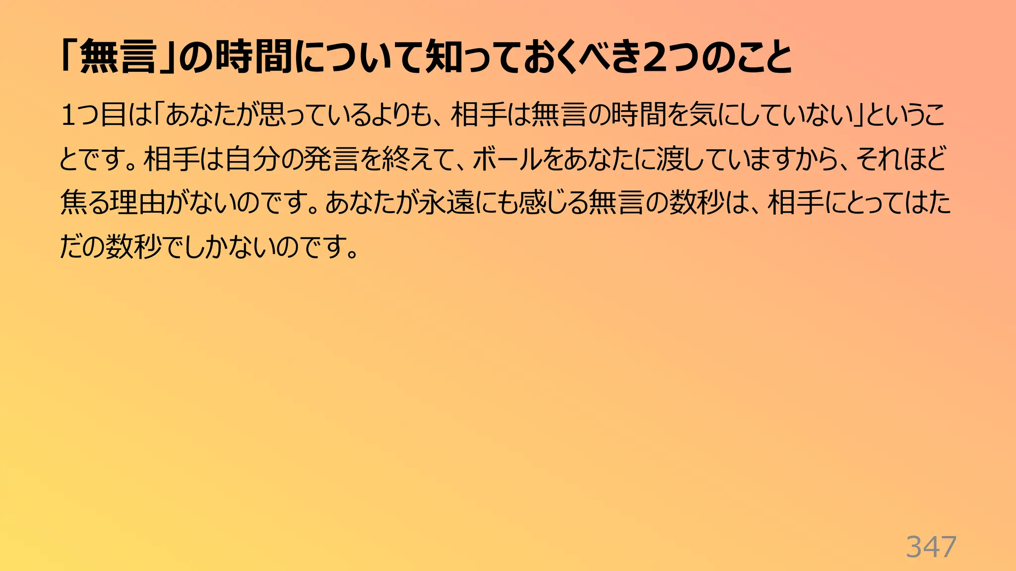 「無言」の時間について知っておくべき2つのこと
347
1つ目は「あなたが思っているよりも、相手は無言の時間を気にしていない」というこ
とです。相手は自分の発言を終えて、ボールをあなたに渡していますから、それほど
焦る理由がないのです。あなたが永遠にも感じる無言の数秒は、相手にとってはた
だの数秒でしかないのです。
 