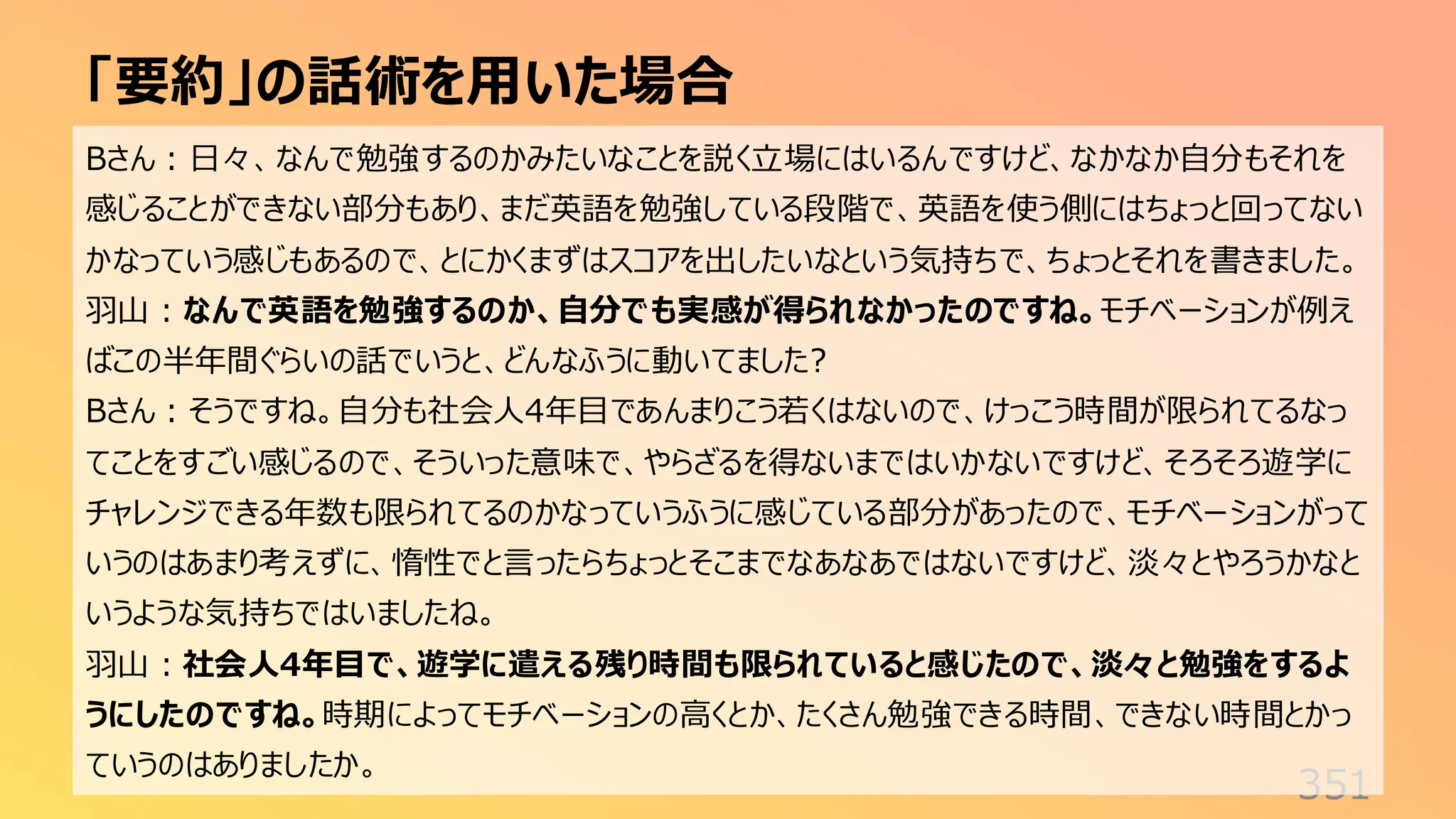 「要約」の話術を用いた場合
351
Bさん：日々、なんで勉強するのかみたいなことを説く立場にはいるんですけど、なかなか自分もそれを
感じることができない部分もあり、まだ英語を勉強している段階で、英語を使う側にはちょっと回ってない
かなっていう感じもあるので、とにかくまずはスコアを出したいなという気持ちで、ちょっとそれを書きました。
羽山：なんで英語を勉強するのか、自分でも実感が得られなかったのですね。モチベーションが例え
ばこの半年間ぐらいの話でいうと、どんなふうに動いてました?
Bさん：そうですね。自分も社会人4年目であんまりこう若くはないので、けっこう時間が限られてるなっ
てことをすごい感じるので、そういった意味で、やらざるを得ないまではいかないですけど、そろそろ遊学に
チャレンジできる年数も限られてるのかなっていうふうに感じている部分があったので、モチベーションがって
いうのはあまり考えずに、惰性でと言ったらちょっとそこまでなあなあではないですけど、淡々とやろうかなと
いうような気持ちではいましたね。
羽山：社会人4年目で、遊学に遣える残り時間も限られていると感じたので、淡々と勉強をするよ
うにしたのですね。時期によってモチベーションの高くとか、たくさん勉強できる時間、できない時間とかっ
ていうのはありましたか。
 