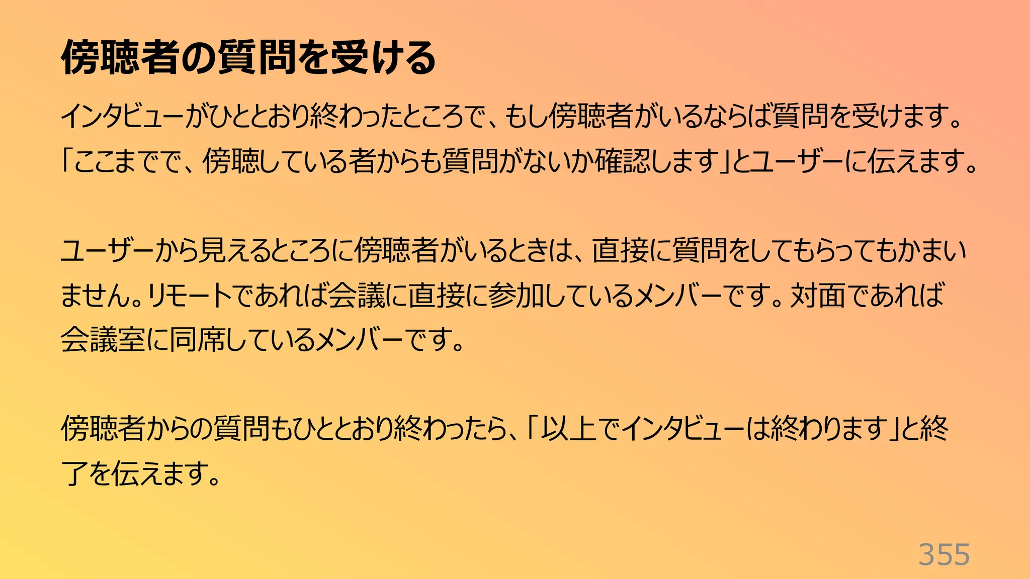 傍聴者の質問を受ける
355
インタビューがひととおり終わったところで、もし傍聴者がいるならば質問を受けます。
「ここまでで、傍聴している者からも質問がないか確認します」とユーザーに伝えます。
ユーザーから見えるところに傍聴者がいるときは、直接に質問をしてもらってもかまい
ません。リモートであれば会議に直接に参加しているメンバーです。対面であれば
会議室に同席しているメンバーです。
傍聴者からの質問もひととおり終わったら、「以上でインタビューは終わります」と終
了を伝えます。
 