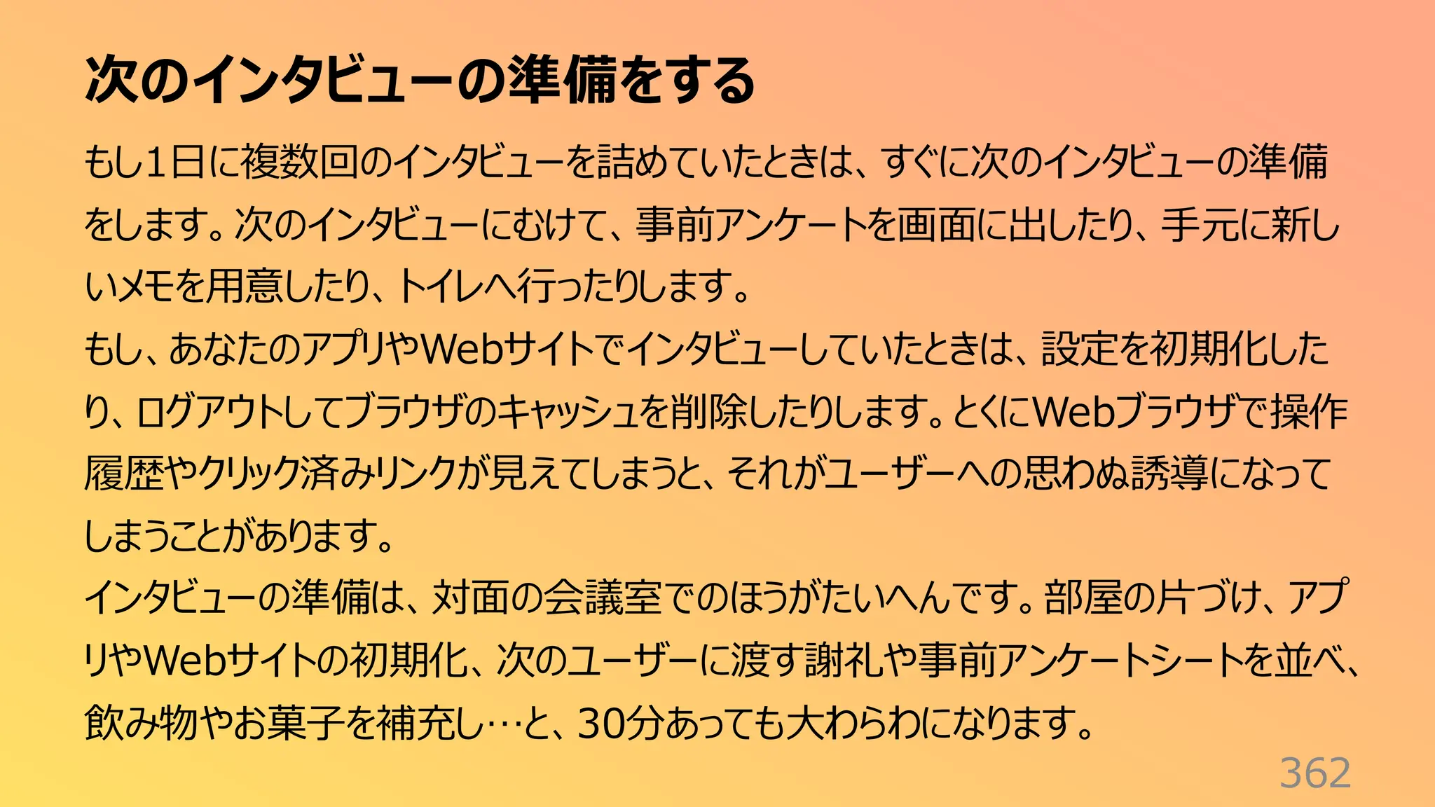 次のインタビューの準備をする
362
もし1日に複数回のインタビューを詰めていたときは、すぐに次のインタビューの準備
をします。次のインタビューにむけて、事前アンケートを画面に出したり、手元に新し
いメモを用意したり、トイレへ行ったりします。
もし、あなたのアプリやWebサイトでインタビューしていたときは、設定を初期化した
り、ログアウトしてブラウザのキャッシュを削除したりします。とくにWebブラウザで操作
履歴やクリック済みリンクが見えてしまうと、それがユーザーへの思わぬ誘導になって
しまうことがあります。
インタビューの準備は、対面の会議室でのほうがたいへんです。部屋の片づけ、アプ
リやWebサイトの初期化、次のユーザーに渡す謝礼や事前アンケートシートを並べ、
飲み物やお菓子を補充し…と、30分あっても大わらわになります。
 