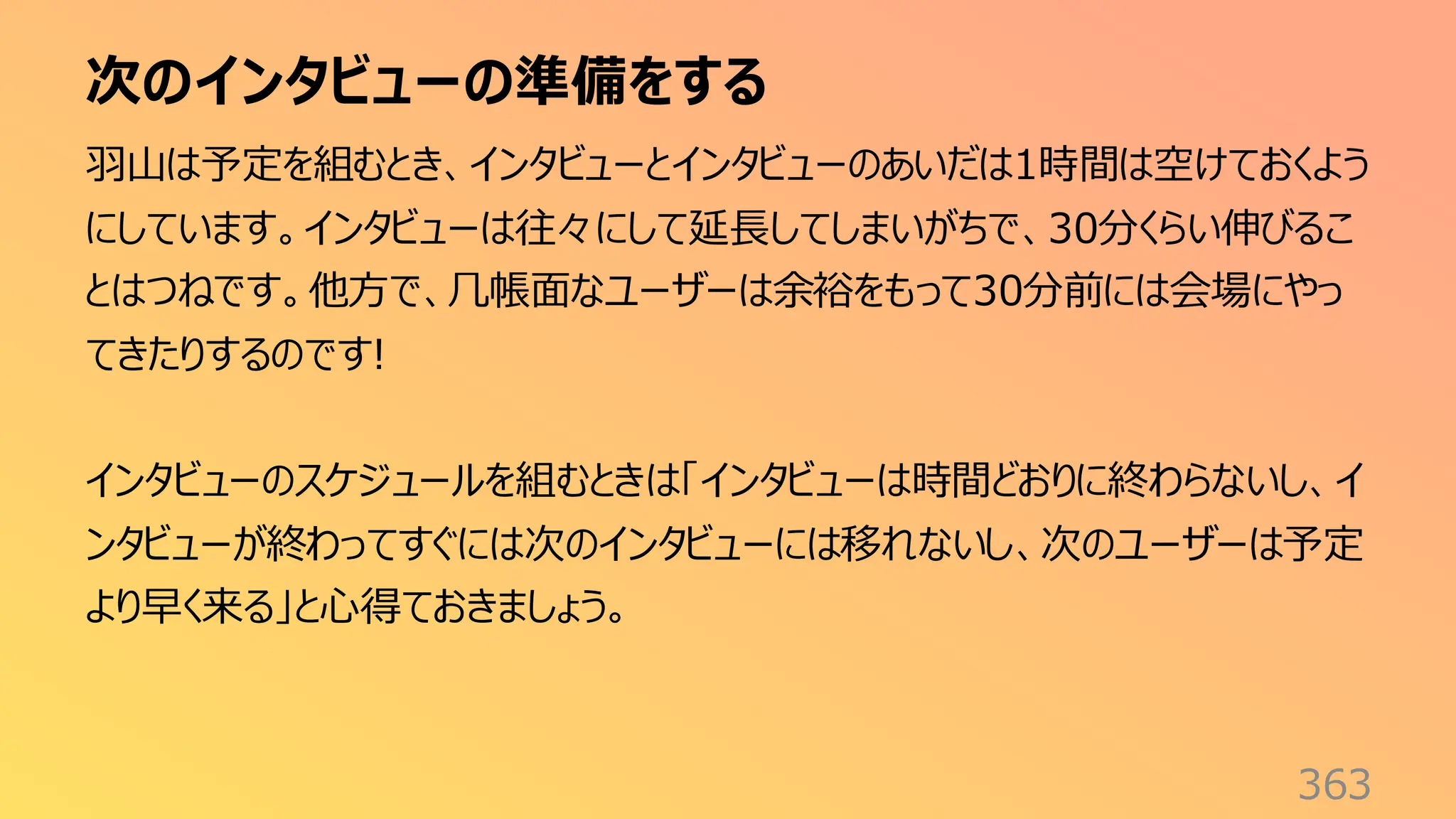 次のインタビューの準備をする
363
羽山は予定を組むとき、インタビューとインタビューのあいだは1時間は空けておくよう
にしています。インタビューは往々にして延長してしまいがちで、30分くらい伸びるこ
とはつねです。他方で、几帳面なユーザーは余裕をもって30分前には会場にやっ
てきたりするのです!
インタビューのスケジュールを組むときは「インタビューは時間どおりに終わらないし、イ
ンタビューが終わってすぐには次のインタビューには移れないし、次のユーザーは予定
より早く来る」と心得ておきましょう。
 