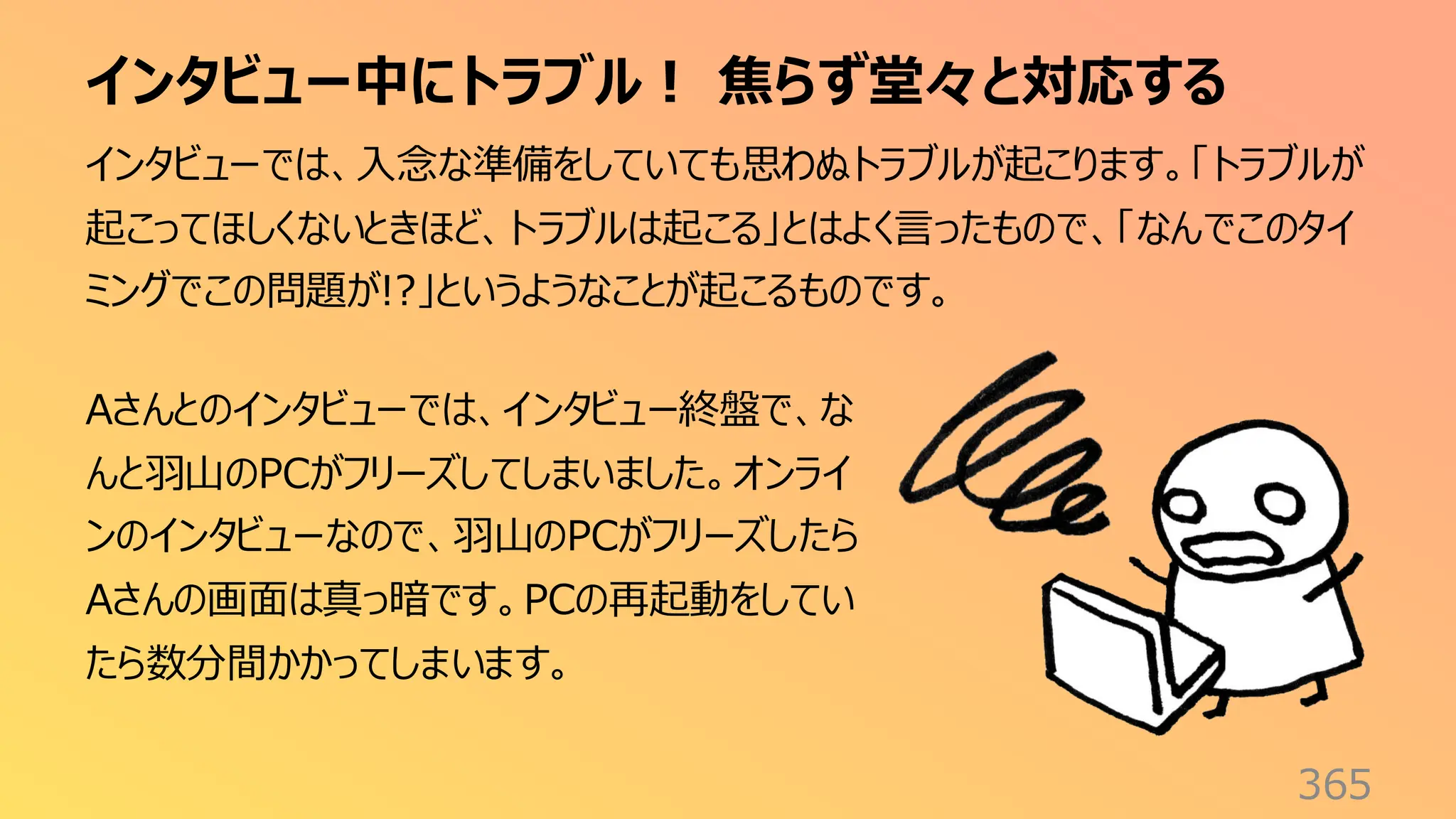 インタビュー中にトラブル！ 焦らず堂々と対応する
365
インタビューでは、入念な準備をしていても思わぬトラブルが起こります。「トラブルが
起こってほしくないときほど、トラブルは起こる」とはよく言ったもので、「なんでこのタイ
ミングでこの問題が!?」というようなことが起こるものです。
Aさんとのインタビューでは、インタビュー終盤で、な
んと羽山のPCがフリーズしてしまいました。オンライ
ンのインタビューなので、羽山のPCがフリーズしたら
Aさんの画面は真っ暗です。PCの再起動をしてい
たら数分間かかってしまいます。
 