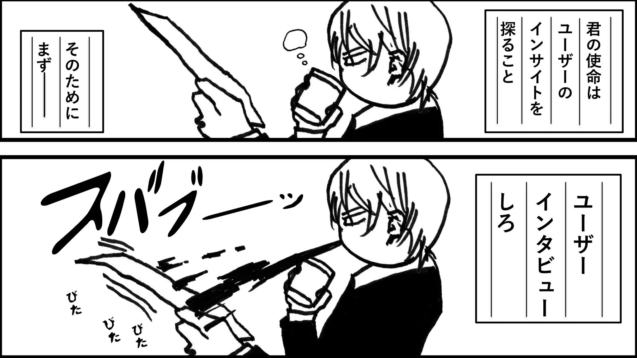 君
の
使
命
は
ユ
ー
ザ
ー
の
イ
ン
サ
イ
ト
を
探
る
こ
と
そ
の
た
め
に
ま
ず
ユ
ー
ザ
ー
イ
ン
タ
ビ
ュ
ー
し
ろ
 