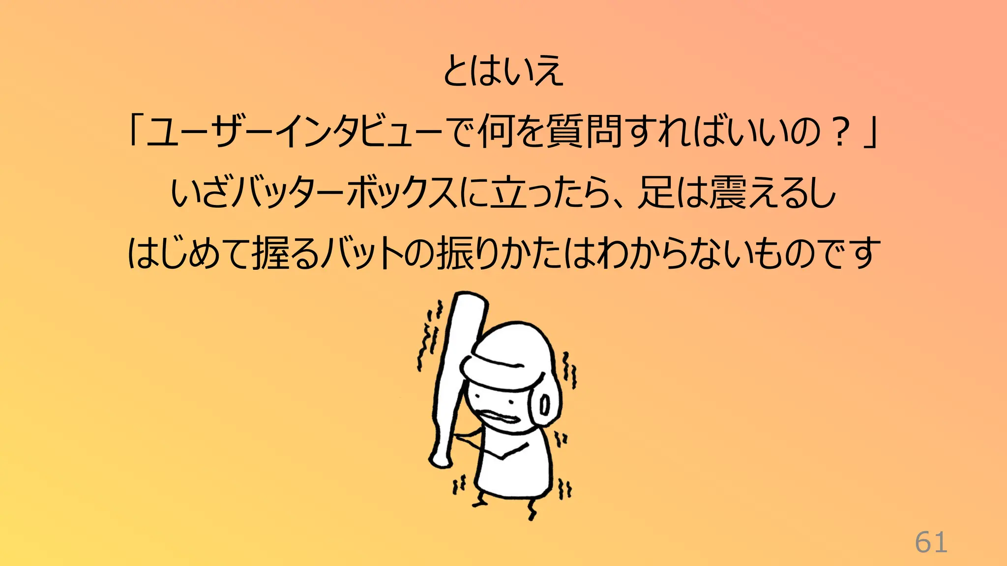 61
とはいえ
「ユーザーインタビューで何を質問すればいいの？」
いざバッターボックスに立ったら、足は震えるし
はじめて握るバットの振りかたはわからないものです
 