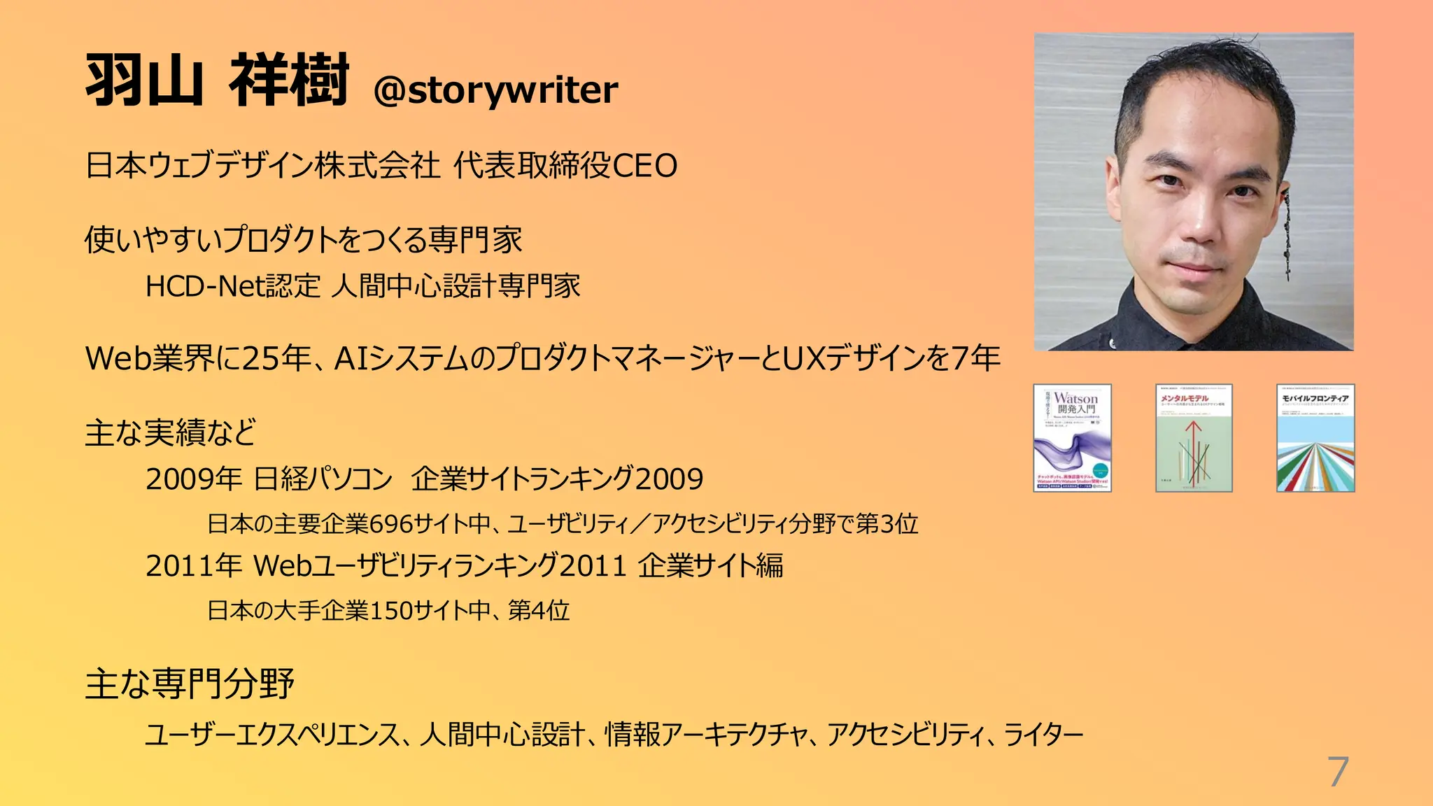 羽山 祥樹 @storywriter
7
日本ウェブデザイン株式会社 代表取締役CEO
使いやすいプロダクトをつくる専門家
HCD-Net認定 人間中心設計専門家
Web業界に25年、AIシステムのプロダクトマネージャーとUXデザインを7年
主な実績など
2009年 日経パソコン 企業サイトランキング2009
日本の主要企業696サイト中、ユーザビリティ／アクセシビリティ分野で第3位
2011年 Webユーザビリティランキング2011 企業サイト編
日本の大手企業150サイト中、第4位
主な専門分野
ユーザーエクスペリエンス、人間中心設計、情報アーキテクチャ、アクセシビリティ、ライター
 