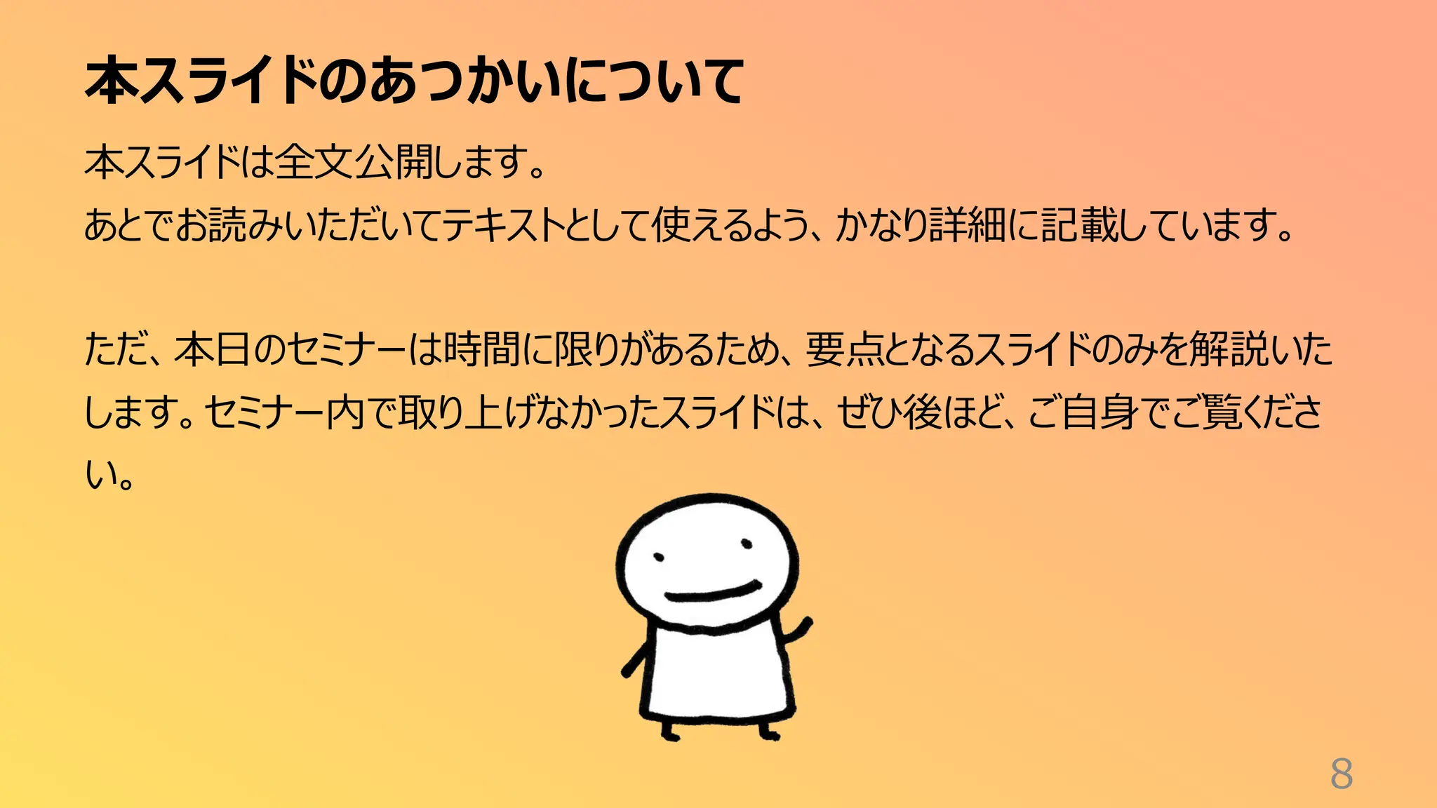 本スライドのあつかいについて
8
本スライドは全文公開します。
あとでお読みいただいてテキストとして使えるよう、かなり詳細に記載しています。
ただ、本日のセミナーは時間に限りがあるため、要点となるスライドのみを解説いた
します。セミナー内で取り上げなかったスライドは、ぜひ後ほど、ご自身でご覧くださ
い。
 