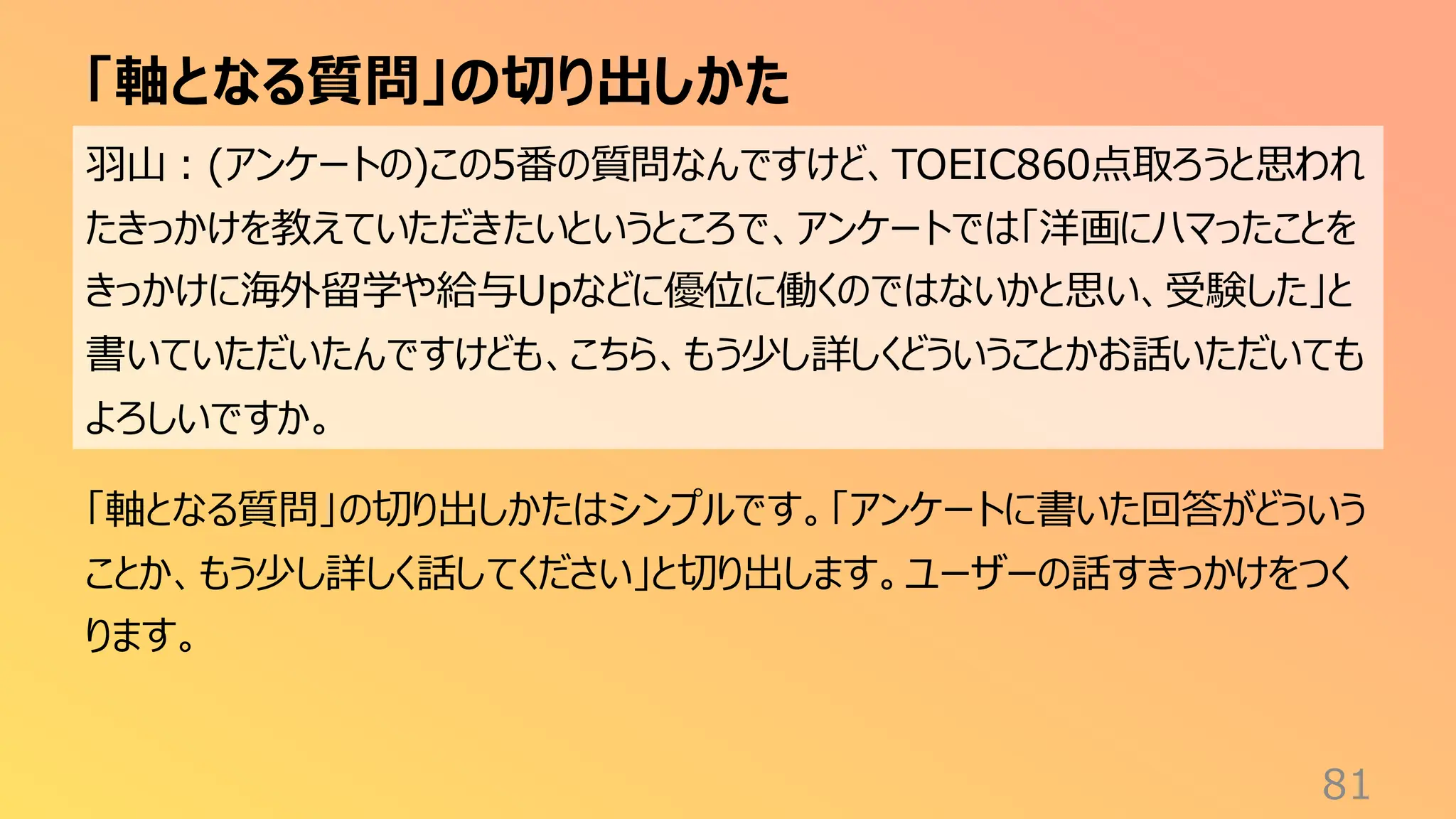 「軸となる質問」の切り出しかた
81
羽山：(アンケートの)この5番の質問なんですけど、TOEIC860点取ろうと思われ
たきっかけを教えていただきたいというところで、アンケートでは「洋画にハマったことを
きっかけに海外留学や給与Upなどに優位に働くのではないかと思い、受験した」と
書いていただいたんですけども、こちら、もう少し詳しくどういうことかお話いただいても
よろしいですか。
「軸となる質問」の切り出しかたはシンプルです。「アンケートに書いた回答がどういう
ことか、もう少し詳しく話してください」と切り出します。ユーザーの話すきっかけをつく
ります。
 