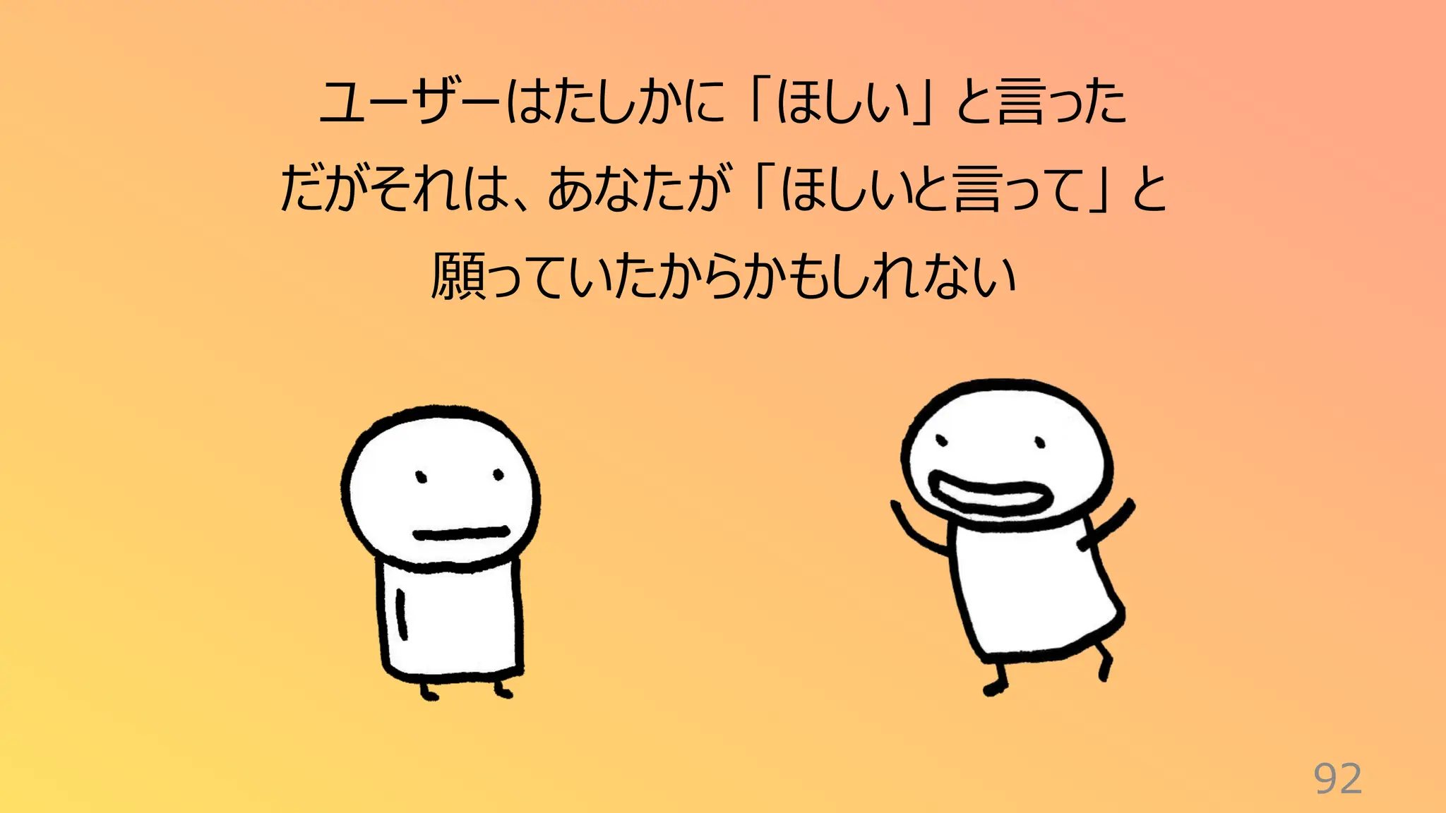 92
ユーザーはたしかに 「ほしい」 と言った
だがそれは、あなたが 「ほしいと言って」 と
願っていたからかもしれない
 