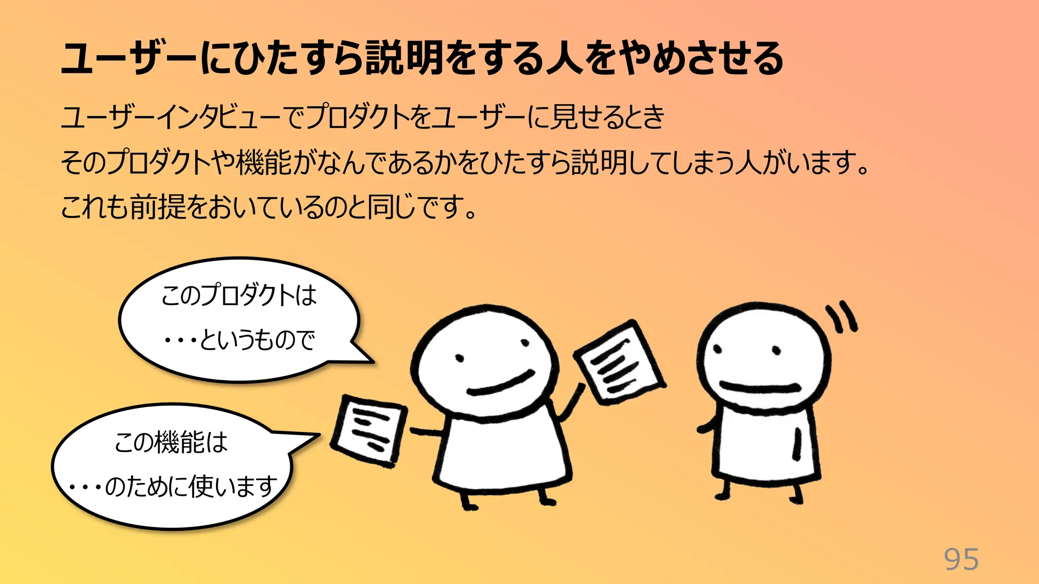 ユーザーにひたすら説明をする人をやめさせる
95
ユーザーインタビューでプロダクトをユーザーに見せるとき
そのプロダクトや機能がなんであるかをひたすら説明してしまう人がいます。
これも前提をおいているのと同じです。
このプロダクトは
・・・というもので
この機能は
・・・のために使います
 