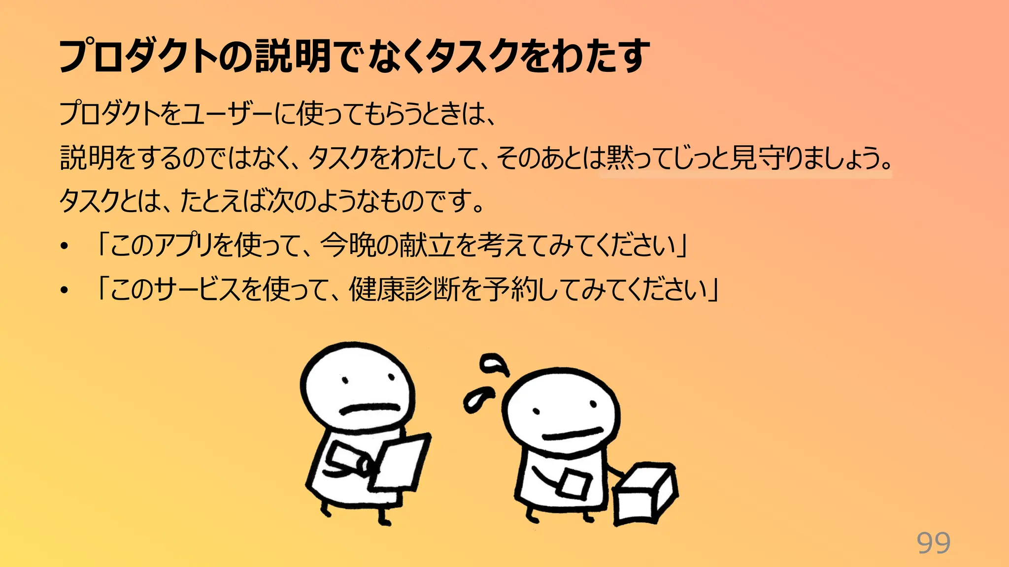 プロダクトの説明でなくタスクをわたす
99
プロダクトをユーザーに使ってもらうときは、
説明をするのではなく、タスクをわたして、そのあとは黙ってじっと見守りましょう。
タスクとは、たとえば次のようなものです。
• 「このアプリを使って、今晩の献立を考えてみてください」
• 「このサービスを使って、健康診断を予約してみてください」
 