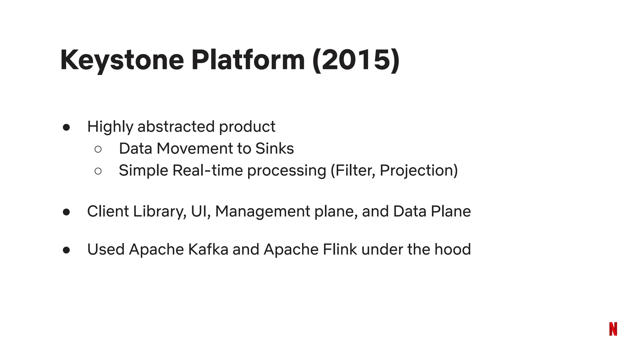 Keystone Platform (2015)
● Highly abstracted product
○ Data Movement to Sinks
○ Simple Real-time processing (Filter, Projection)
● Client Library, UI, Management plane, and Data Plane
● Used Apache Kafka and Apache Flink under the hood
 