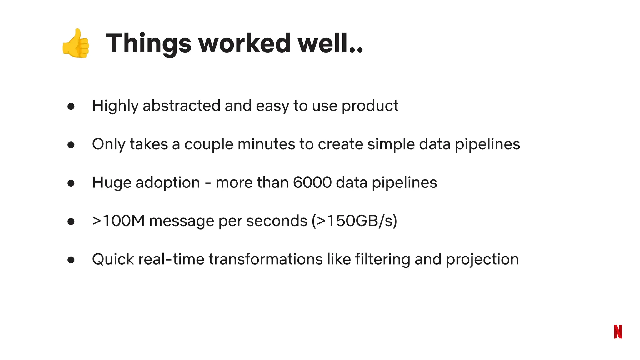 👍 Things worked well..
● Highly abstracted and easy to use product
● Only takes a couple minutes to create simple data pipelines
● Huge adoption - more than 6000 data pipelines
● >100M message per seconds (>150GB/s)
● Quick real-time transformations like filtering and projection
 