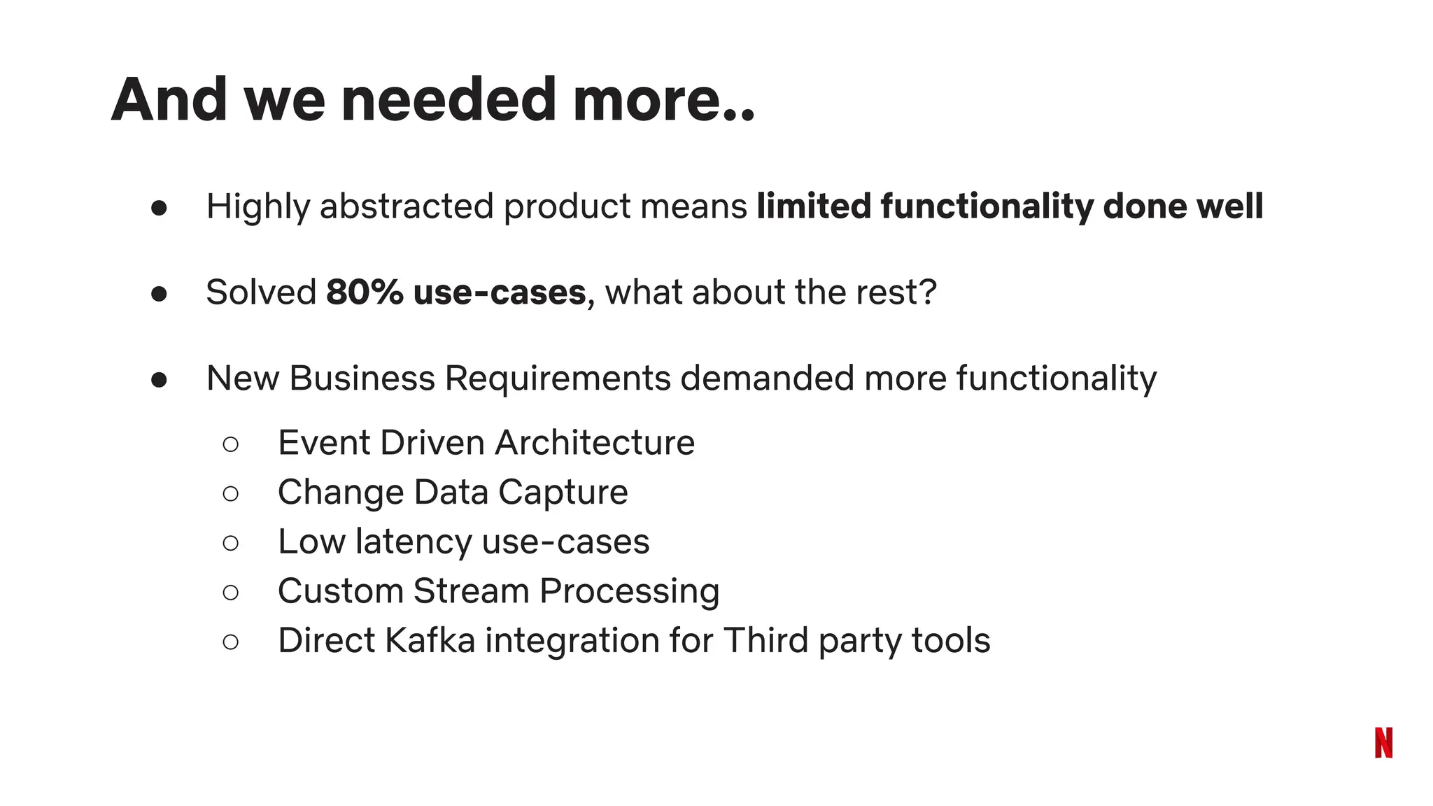 And we needed more..
● Highly abstracted product means limited functionality done well
● Solved 80% use-cases, what about the rest?
● New Business Requirements demanded more functionality
○ Event Driven Architecture
○ Change Data Capture
○ Low latency use-cases
○ Custom Stream Processing
○ Direct Kafka integration for Third party tools
 