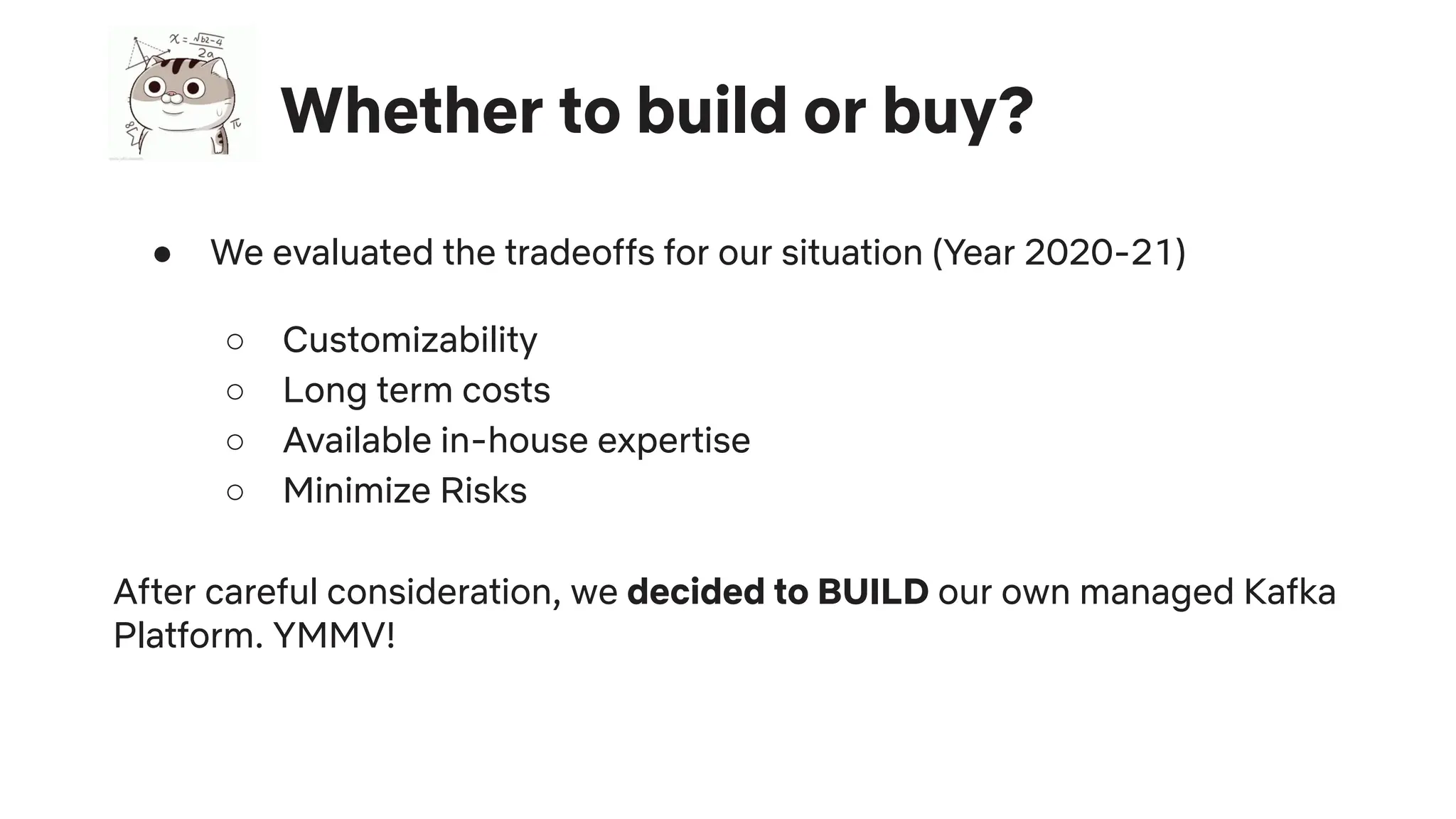 Whether to build or buy?
● We evaluated the tradeoffs for our situation (Year 2020-21)
○ Customizability
○ Long term costs
○ Available in-house expertise
○ Minimize Risks
After careful consideration, we decided to BUILD our own managed Kafka
Platform. YMMV!
 