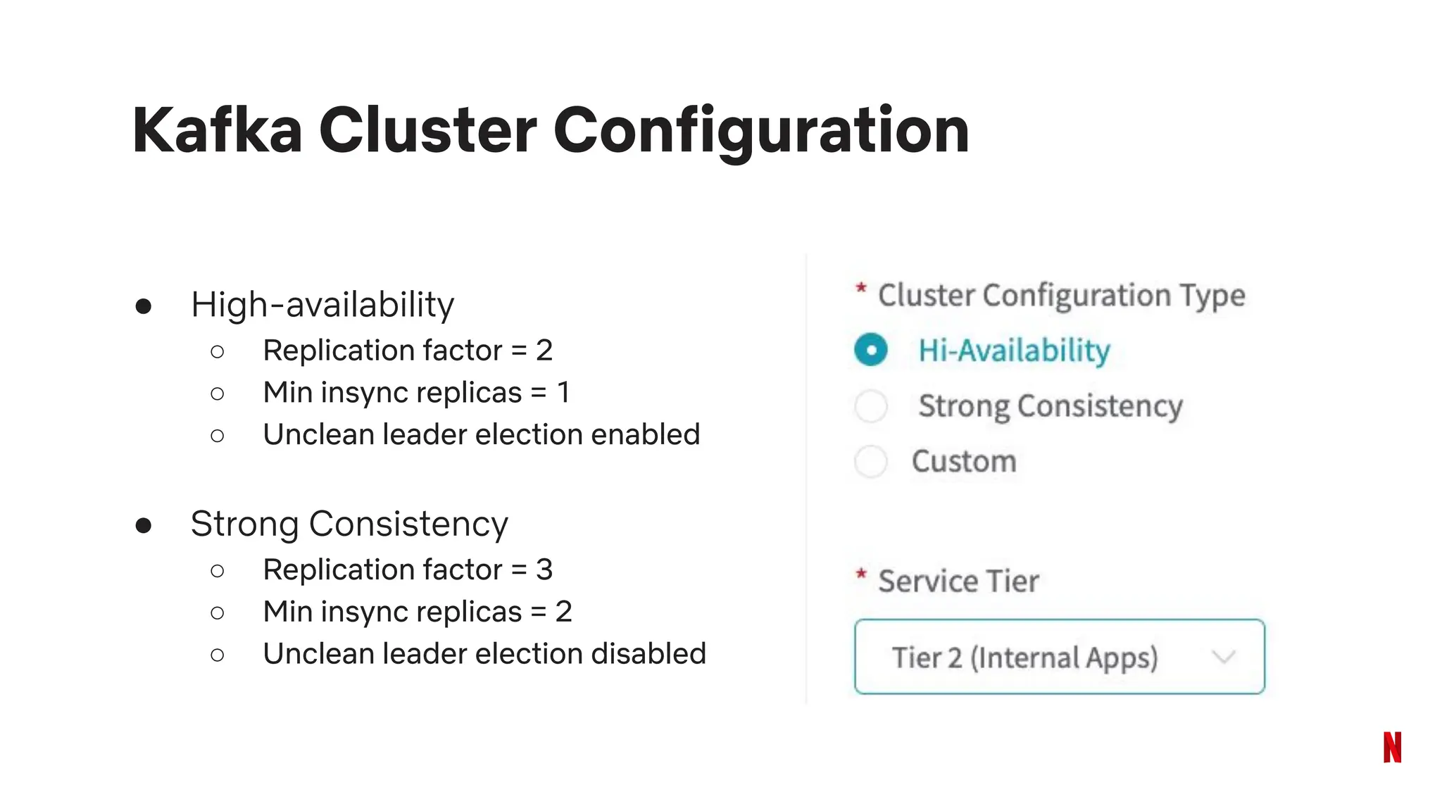 ● High-availability
○ Replication factor = 2
○ Min insync replicas = 1
○ Unclean leader election enabled
● Strong Consistency
○ Replication factor = 3
○ Min insync replicas = 2
○ Unclean leader election disabled
Kafka Cluster Configuration
 