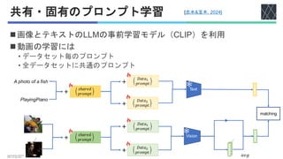 共有・固有のプロンプト学習
◼画像とテキストのLLMの事前学習モデル（CLIP）を利用
◼動画の学習には
• データセット毎のプロンプト
• 全データセットに共通のプロンプト
matching
Image:n01440764_10040.JPEG
Video:v_YoYo_g25_c05.avi
Vision
𝑠ℎ𝑎𝑟𝑒𝑑
𝑝𝑟𝑜𝑚𝑝𝑡
𝑎𝑣𝑔
𝐷𝑎𝑡𝑎2
𝑝𝑟𝑜𝑚𝑝𝑡
𝐷𝑎𝑡𝑎1
𝑝𝑟𝑜𝑚𝑝𝑡
Text
A photo of a fish
PlayingPiano 𝐷𝑎𝑡𝑎2
𝑝𝑟𝑜𝑚𝑝𝑡
𝐷𝑎𝑡𝑎1
𝑝𝑟𝑜𝑚𝑝𝑡
𝑠ℎ𝑎𝑟𝑒𝑑
𝑝𝑟𝑜𝑚𝑝𝑡
＋
＋
＋
＋
＋
＋
[志水&玉木, 2024]
 
