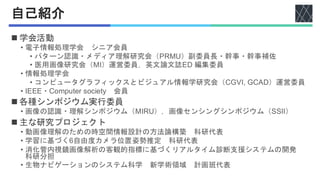 自己紹介
◼ 学会活動
• 電子情報処理学会 シニア会員
• パターン認識・メディア理解研究会（PRMU）副委員長・幹事・幹事補佐
• 医用画像研究会（MI）運営委員，英文論文誌ED 編集委員
• 情報処理学会
• コンピュータグラフィックスとビジュアル情報学研究会（CGVI, GCAD）運営委員
• IEEE・Computer society 会員
◼ 各種シンポジウム実行委員
• 画像の認識・理解シンポジウム（MIRU），画像センシングシンポジウム（SSII）
◼ 主な研究プロジェクト
• 動画像理解のための時空間情報設計の方法論構築 科研代表
• 学習に基づく6自由度カメラ位置姿勢推定 科研代表
• 消化管内視鏡画像解析の客観的指標に基づくリアルタイム診断支援システムの開発
科研分担
• 生物ナビゲーションのシステム科学 新学術領域 計画班代表
 
