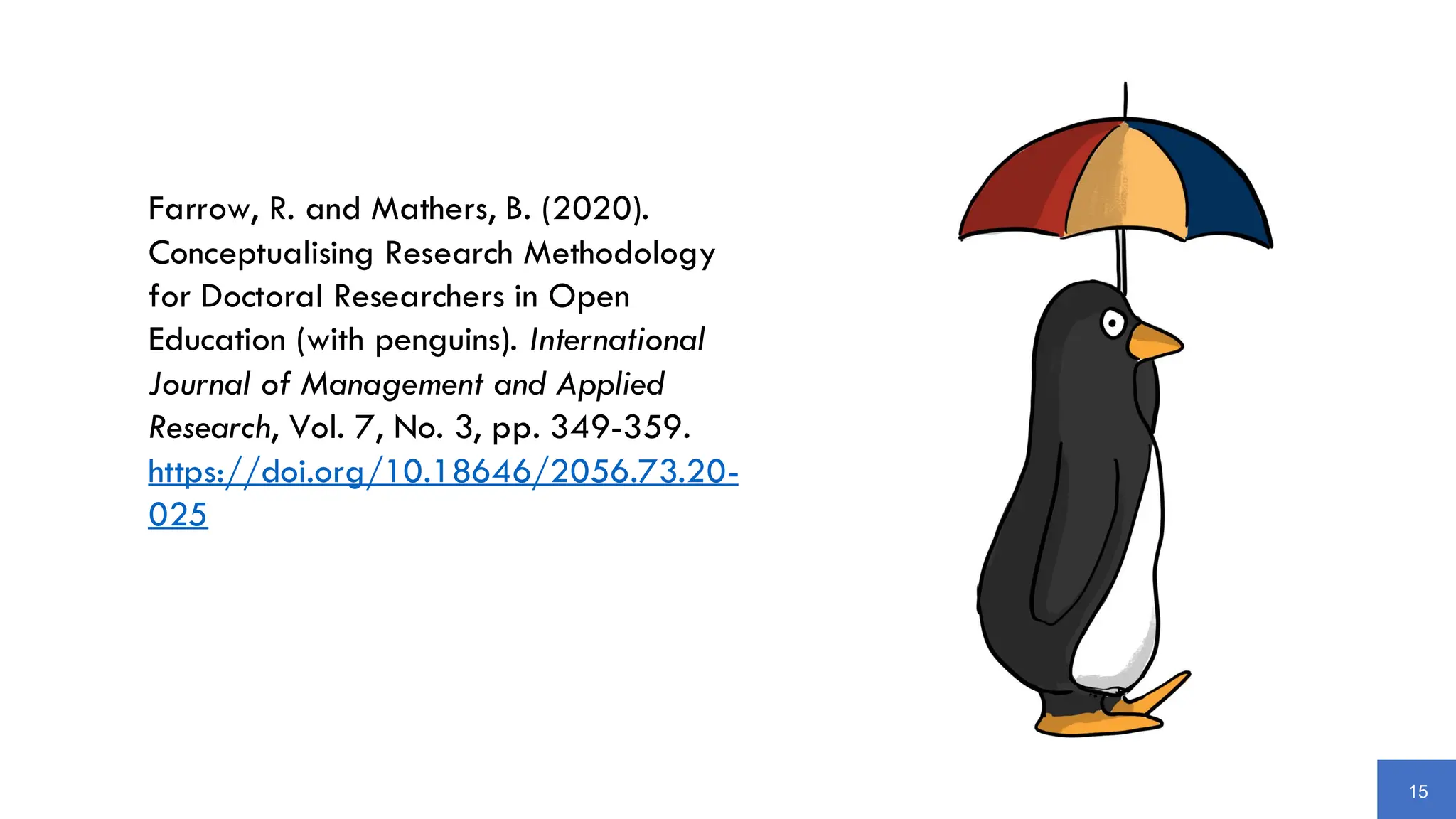15
Farrow, R. and Mathers, B. (2020).
Conceptualising Research Methodology
for Doctoral Researchers in Open
Education (with penguins). International
Journal of Management and Applied
Research, Vol. 7, No. 3, pp. 349-359.
https://doi.org/10.18646/2056.73.20-
025
 