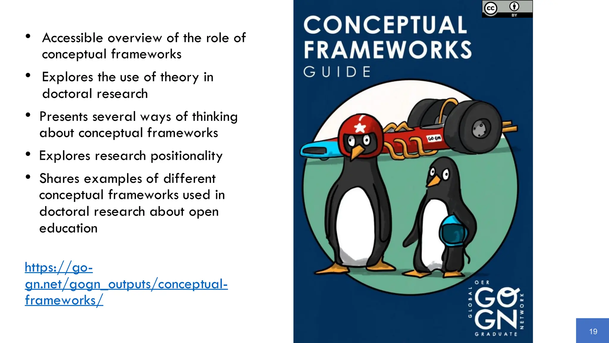 19
• Accessible overview of the role of
conceptual frameworks
• Explores the use of theory in
doctoral research
• Presents several ways of thinking
about conceptual frameworks
• Explores research positionality
• Shares examples of different
conceptual frameworks used in
doctoral research about open
education
https://go-
gn.net/gogn_outputs/conceptual-
frameworks/
 