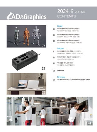 On Air
38		 캐드앤그래픽스 CNG TV 지식방송 지상중계
		 테클라와 스케치업으로 건설 프로세스 혁신
39		 캐드앤그래픽스 CNG TV 지식방송 지상중계
		 생성형 AI와 제조/건축 시각화 기술 및 트렌드
40		 캐드앤그래픽스 CNG TV 지식방송 지상중계
		 산업 프로젝트를 위한 디지털 공급망 솔루션 구현
		 Column
41 프로토타입을 넘어선 3D 프린팅 / 요르겐 로더스
		 적층제조 채택을 가속화하는 것은 산업 전반의 책임
44 디지털 지식전문가 조형식의 지식마당 / 조형식
스마트 엔지니어링과 스마트 기술
46 책에서 얻은 것 No. 22 / 류용효
		 부를 창출하는 ChatGPT 활용전략
50 New Books
		 Directory
115 
국내 주요 CAD/CAM/CAE/PDM 소프트웨어 공급업체 디렉토리
2024. 9 VOL.370
CONTENTS
41
52
35
52
 