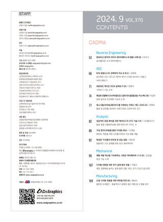 2024. 9 VOL.370
CONTENTS
		 Reverse Engineering
53		 문화유산 분야의 이미지 데이터베이스와 활용 사례 (9) / 유우식
금속활자본 고서 데이터베이스
		 AEC
66		 BIM 칼럼니스트 강태욱의 이슈  토크 / 강태욱

공간정보 GIS 기반 IoT 데이터 분석 스타일 대시보드 만들고
서비스해보기
71		 새로워진 캐디안 2024 살펴보기 (9) / 최영석
가져오기 기능 소개
74		 복잡한 모델에서 인사이트를 얻고 설계 의사결정을 돕는 직스캐드 (6) / 이소연
정북 일조권 사선제한 기능의 소개
77		 데스크톱/모바일/클라우드를 지원하는 아레스 캐드 2025 (5) / 천벼리
협업 및 공유를 개선하기 위한 DWG 도면의 QR 코드
Analysis
82 성공적인 유동 해석을 위한 케이던스의 CFD 기술 (13) / 나인플러스IT
항공 음향 시뮬레이션을 위한 엔지니어 가이드 Ⅱ
86 가상 엔지니어링을 통한 디지털 RD / 오재응
MBSE 적용을 위한 디지털 트윈과 가상 제품 개발
92 복잡한 구조물의 안전성 및 성능 검증 / 권순재
효율적인 구조 설계를 위한 SDC 베리파이어
Mechanical
99 제품 개발 혁신을 가속화하는 크레오 파라메트릭 11.0 (4) / 김성철
판금 기능 소개
107 디지털 전환을 위한 전기 설계 발전 모델 / 구형서
제조 경쟁력을 높이는 설계 발전 모델, ROI, 전기 CAD 도입 방안
		 Manufacturing
104 산업 디지털 전환을 위한 버추얼 트윈 (4) / 황성수
델미아 오르템즈 : 효율적이고 정확한 생산 계획 및 스케줄 관리
STAFF
발행인 겸 편집인
김영석 대표 mail@cadgraphics.co.kr
취재/기획
최경화 국장 kwchoi@cadgraphics.co.kr
박경수 부장 kspark@cadgraphics.co.kr
정수진 편집장 sjeong@cadgraphics.co.kr
광고
강성구 이사 sgkang@cadgraphics.co.kr
미술
김미희 과장 kmh@cadgraphics.co.kr
홍다연 디자이너 hdy@cadgraphics.co.kr
사진 왕명호 포토그래퍼
보도자료 수신메일 cadgraphpr@gmail.com
트위터 cadgraphics
페이스북 캐드앤그래픽스
편집자문위원
김인한(경희대학교 건축학과 교수)
문영래(문영래정형외과병원 원장)
서효원(KAIST 산업공학과 교수)
장중식(국민대 공업디자인학과 교수)
조형식(디지털지식연구소 대표)
주승환(인하대학교 연구교수)
한석희(린디자인아시아 대표)
한순흥(KAIST 해양시스템공학과 명예교수)
CNG TV 전문위원
강태욱(한국건설기술연구원 연구위원)
류용효(디원 상무)
안무정(LG CNS 책임)
최성권(홍익대학교 교수)
전문 필진
김명섭(자동차부품산업진흥재단 전문위원)
신경수(코스펙빔테크 전무)
양승규(한국전력공사 차장)
정일영(스마트팩토리연구소 소장)
출력 및 인쇄 교보피앤비
도서유통 성운도서
정가 10,000원
정기구독료
6개월 52,000원, 1년 100,000원
월간 는 한국정기간행물윤리위원회의 윤리강령 및
실천요강을 준수합니다.
발행일 2024년 9월 1일
발행처 (주)이엔지미디어
주소  서울특별시 종로구 세종대로23길 47 (미도파광화문빌딩) 607호
(우:03182)
전화  02-333-6900
팩스  02-774-6911
홈페이지 www.cadgraphics.co.kr
계열사              BB항공여행사 02-319-4000
기계,건축,산업디자인분야
엔지니어링솔루션전문지
www.cadgraphics.co.kr
CADPIA
 
