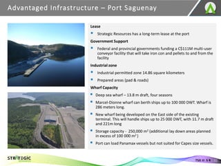 Advantaged Infrastructure – Port Saguenay
10
TSX.V: S R
Lease
▪ Strategic Resources has a long-term lease at the port
Government Support
▪ Federal and provincial governments funding a C$111M multi-user
conveyor facility that will take iron con and pellets to and from the
facility
Industrial zone
▪ Industrial permitted zone 14.86 square kilometers
▪ Prepared areas (pad & roads)
Wharf Capacity
▪ Deep sea wharf – 13.8 m draft, four seasons
▪ Marcel-Dionne wharf can berth ships up to 100 000 DWT. Wharf is
286 meters long.
▪ New wharf being developed on the East side of the existing
terminal. This will handle ships up to 25 000 DWT, with 11.7 m draft
and 221m long
▪ Storage capacity - 250,000 m2 (additional lay down areas planned
in excess of 100 000 m2 )
▪ Port can load Panamax vessels but not suited for Capes size vessels.
 