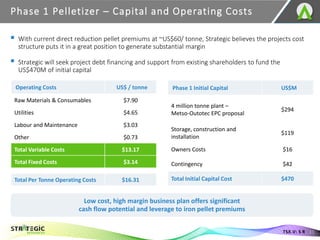 Phase 1 Pelletizer – Capital and Operating Costs
11
TSX.V: S R
Low cost, high margin business plan offers significant
cash flow potential and leverage to iron pellet premiums
Operating Costs US$ / tonne
Raw Materials & Consumables $7.90
Utilities $4.65
Labour and Maintenance $3.03
Other $0.73
Total Variable Costs $13.17
Total Fixed Costs $3.14
Total Per Tonne Operating Costs $16.31
Phase 1 Initial Capital US$M
4 million tonne plant –
Metso-Outotec EPC proposal
$294
Storage, construction and
installation
$119
Owners Costs $16
Contingency $42
Total Initial Capital Cost $470
▪ With current direct reduction pellet premiums at ~US$60/ tonne, Strategic believes the projects cost
structure puts it in a great position to generate substantial margin
▪ Strategic will seek project debt financing and support from existing shareholders to fund the
US$470M of initial capital
 