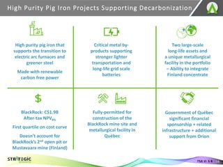 High Purity Pig Iron Projects Supporting Decarbonization
14
TSX.V: S R
High purity pig iron that
supports the transition to
electric arc furnaces and
greener steel
Made with renewable
carbon free power
Critical metal by-
products supporting
stronger lighter
transportation and
long-life grid scale
batteries
Two large-scale
long-life assets and
a unique metallurgical
facility in the portfolio
– Ability to integrate
Finland concentrate
BlackRock: C$1.9B
After-tax NPV8%
First quartile on cost curve
Doesn’t account for
BlackRock’s 2nd open pit or
Mustavaara mine (Finland)
Fully-permitted for
construction of the
BlackRock mine site and
metallurgical facility in
Québec
Government of Québec
significant financial
sponsorship + related
infrastructure + additional
support from Orion
 