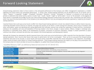 Forward-looking statements relate to future events or the anticipated performance of the Company and reflect management’s expectations or beliefs
regarding such future events and anticipated performance. In certain cases, forward-looking statements can be identified by the use of words such as
“plans”, “expects”, “is expected”, “budget”, “scheduled”, “estimates”, “forecasts”, “intends”, “anticipates” or “believes”, or variations of such words and
phrases or statements that certain actions, events or results “may”, “could”, “would”, “might” or “will be taken”, “occur” or “be achieved”, or the negative of
these words or comparable terminology. By their very nature forward-looking statements involve known and unknown risks, uncertainties and other factors
which may cause the actual performance of the Company to be materially different from any anticipated performance expressed or implied by the forward-
looking statements.
Important factors that could cause actual results to differ from these forward-looking statements include risks related to failure to define mineral resources,
converting estimated mineral resources to reserves, the grade and recovery of ore which is mined varying from estimates, future prices of vanadium and
other commodities, capital and operating costs varying significantly from estimates, political risks arising from operating in Finland and Peru, uncertainties
relating to the availability and costs and availability of financing needed in the future, changes in equity markets, inflation, changes in exchange rates,
fluctuations in commodity prices, delays in the development of projects, conclusions of economic evaluations, changes in project parameters as plans
continue to be refined, uninsured risks and other risks involved in the mineral exploration and development industry.
Although the Company has attempted to identify important factors that could cause actual performance to differ materially from that described in forward-
looking statements, there may be other factors that cause its performance not to be as anticipated. There can be no assurance that forward-looking
statements will prove to be accurate, as actual results and future events could differ materially from those anticipated in such statements. Accordingly,
readers should not place undue reliance on forward-looking statements. These forward-looking statements are made as of the date of this presentation and
the Company does not intend, and does not assume any obligation, to update these forward-looking statements.
Forward Looking Statement
2
TSX.V: S R
†Qualified Persons (“QP”) as defined by National Instrument 43-101 (NI 43-101)
MUSTAVAARA PROJECT
BLACKROCK PROJECT
Claude Bisaillon P Geo. SGS Geostat Geology and Mineral Resource Estimation
Isabelle Leblanc, P.Eng. BBA Inc Mineral reserve estimation, mine planning, mining infrastructure
Andre Allaire, P.Eng. BBA Inc Processing, Surface infrastructure, estimate integration, financial model, overall NI 43-101 integration
Nathalie Fortin, P.Eng. WSP Environmental
Nicolas Skiadas, P.Eng. Journeaux Associates Tailings and Water management
CORPORATE DISCLOSURE
Ville-Matti Seppä, EurGeol. European Federation of Geologist Mustavaara mineral resource
Adrian Karolko, P.Geo. Has verified the data and information disclosed in this presentation
 