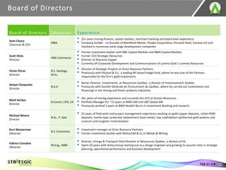 Board of Directors
22
TSX.V: S R
Board of Directors Education Experience
Sean Cleary
Chairman & CEO
MBA
▪ 25+ years mining finance, capital markets, merchant banking and board level experience
▪ Company builder - co-founder of BlackRock Metals, People Corporation, Pinnacle Steel, Caratax Ltd and
involved in numerous early-stage development companies
Scott Hicks
Director
HBA Commerce
▪ Former investment banker with RBC Capital Markets and BMO Capital Markets
▪ Former CEO Strategic Resources
▪ Director at Atacama Copper
▪ Currently VP Corporate Development and Communications of Lumina Gold / Luminex Resources
Victor Flores
Director
B.S. Geology,
M.Sc.
▪ Director of Strategic Projects at Orion Resource Partners
▪ Previously with Paulson & Co., a leading NY-based hedge fund, where he was one of the Partners
responsible for the firm’s gold investments
Amyot Choquette
Director
B.A.A
▪ Senior Director, Investments, at Ressources Québec, a division of Investissement Québec
▪ Previously with Société Générale de Financement du Québec, where he carried out investments and
financings in the mining and forest products industries
Mark Serdan
Director
B.Comm, CPA, CA
▪ 20+ years of mining experience and currently the CFO at Aurion Resources.
▪ Portfolio Manager for ~15 years at BMO AM and UBS Global AM
▪ Previously worked 5 years at BMO Nesbitt Burns in Investment Banking and research.
Michael Moore
Director
B.Sc., P. Geo
▪ 25 years of field work and project management experience working on gold-copper deposits, nickel-PGM
deposits, manto-type carbonate replacement base metals, low sulphidation epithermal gold systems and
uranium and tungsten mineralization
Kurt Wasserman
Observer
B.S. Economics
▪ Investment manager at Orion Resource Partners
▪ Former investment banker with Rothschild & Co in Metals & Mining
Fabrice Consalvo
Observer
M.Eng., MBA
▪ Director, Energy & Transport Electrification at Ressources Québec, a division of IQ
▪ Spent 20 years with Areva Group starting out as a design engineer and growing to assume roles in strategic
planning, operational performance and business development
 