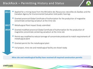 ▪ Applied for a mining lease from the Ministère des Ressources naturelles du Québec and the
Canadian Agency for Environmental Evaluation held public hearings
▪ Granted provincial Global Certificate of Authorization for the production of magnetite
concentrate containing vanadium at the mine site
▪ Metallurgical Plant Impact Study submitted
▪ Granted modified provincial Global Certificate of Authorization for the production of
magnetite concentrate containing vanadium at the mine site
▪ Permit was modified to reduce tonnage of concentrate produced to match requirements of
metallurgical plant
▪ Granted permit for the metallurgical plant
▪ Full project, mine site and metallurgical facility are shovel ready
BlackRock – Permitting History and Status
24
TSX.V: S R
Mine site and metallurgical facility have received all required construction permits
2013
2017
2019
 