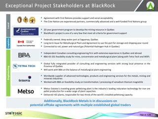 Exceptional Project Stakeholders at BlackRock
25
TSX.V: S R
▪ Agreement with First Nations provides support and social acceptability
▪ The Cree Nation are experienced partners, commercially advanced and a well-funded First Nations group
▪ 20-year government program to develop the mining resource in Québec
▪ BlackRock’s project is one of a very few that meet all criteria for government support
▪ Federally owned, deep water port at Saguenay, Québec
▪ Long term lease for Metallurgical Plant and Agreement to use the port for storage and shipping year round
▪ Connected to rail, power and natural gas (Potential Hydrogen Hub in Quebec)
▪ Independent Canadian consulting engineering firm with extensive experience in Québec and abroad
▪ BBA 43-101 feasibility study for mine, concentrator and metallurgical plant (along with Tetra Tech and WSP)
▪ Global fully integrated provider of consulting and engineering services with strong local presence in the
Province of Québec
▪ Will work with BBA on the balance of metallurgical plant engineering
▪ Worldwide supplier of advanced technologies, products and engineering services for the metals, mining and
minerals industries
▪ Worked with BBA on feasibility study on transformation / processing of vanadium titanium magnetite
▪ Metso Outotec's traveling grate pelletizing plant is the industry's leading induration technology for iron ore
pellet production for a wide range of plant capacities.
▪ Delivered >65 plants, responsible for two thirds of the world’s installed pelletizing capacity.
Canada Port Authorities
Local
Logistics
Engineering
Additionally, BlackRock Metals is in discussions on
potential offtake agreements with multiple established global traders
 