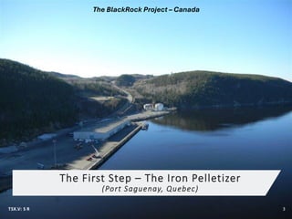 The First Step – The Iron Pelletizer
(Port Saguenay, Quebec)
TSX.V: S R 3
The BlackRock Project – Canada
 