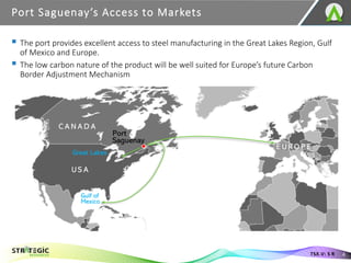 ▪ The port provides excellent access to steel manufacturing in the Great Lakes Region, Gulf
of Mexico and Europe.
▪ The low carbon nature of the product will be well suited for Europe’s future Carbon
Border Adjustment Mechanism
Port Saguenay’s Access to Markets
4
TSX.V: S R
 