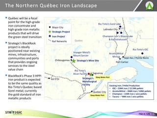 The Northern Québec Iron Landscape
5
TSX.V: S R
Voyager Metal’s
Mount Sorcier
Strategic’s Mine Site
Rio Tinto’s Carol Lake
Champion Iron’s Bloom Lake
& Kamistiatusset
Labrador City
Sept-Iles / Pointe Noire
Saguenay
Quebec City
Val D’Or
Deep Water Port
Deep Water Port
Quebec
New
Brunswick
Port Cartier
Rio Tinto’s IOC
Strategic’s
Metallurgical
Facility
Iron Project
Strategic Project
Major City
Rail Networks
Rio Tinto’s
Alcan Facility
▪ Québec will be a focal
point for the high-grade
iron concentrate and
high-grade iron metallic
products that will drive
the green steel transition
▪ Strategic’s BlackRock
project is ideally
positioned near existing
mines, infrastructure,
communities and ports
that provides ongoing
services to the steel
value chain
▪ BlackRock’s Phase 3 HPPI
iron product is expected
to be the same quality as
Rio Tinto’s Quebec based
Sorel metal; currently
the gold standard of iron
metallic products
Chibougamau
Existing Iron / Pellet Production
• IOC – 23Mt iron / 12.5Mt pellets
• ArcelorMittal – 26Mt iron / 10Mt pellets
• Champion – 15Mt iron / zero pellets
• Tacora – ~4Mt iron / zero pellets
ArcelorMittal
Mining
 