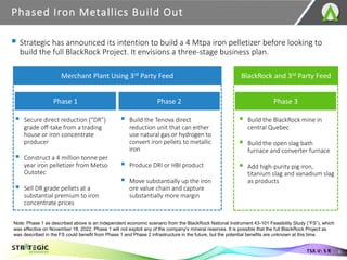 ▪ Strategic has announced its intention to build a 4 Mtpa iron pelletizer before looking to
build the full BlackRock Project. It envisions a three-stage business plan.
Phased Iron Metallics Build Out
6
TSX.V: S R
Merchant Plant Using 3rd Party Feed
Phase 1 Phase 2
▪ Secure direct reduction (“DR”)
grade off-take from a trading
house or iron concentrate
producer
▪ Construct a 4 million tonne per
year iron pelletizer from Metso
Outotec
▪ Sell DR grade pellets at a
substantial premium to iron
concentrate prices
▪ Build the Tenova direct
reduction unit that can either
use natural gas or hydrogen to
convert iron pellets to metallic
iron
▪ Produce DRI or HBI product
▪ Move substantially up the iron
ore value chain and capture
substantially more margin
BlackRock and 3rd Party Feed
Phase 3
▪ Build the BlackRock mine in
central Quebec
▪ Build the open slag bath
furnace and converter furnace
▪ Add high-purity pig iron,
titanium slag and vanadium slag
as products
Note: Phase 1 as described above is an independent economic scenario from the BlackRock National Instrument 43-101 Feasibility Study (“FS”), which
was effective on November 18, 2022. Phase 1 will not exploit any of the company’s mineral reserves. It is possible that the full BlackRock Project as
was described in the FS could benefit from Phase 1 and Phase 2 infrastructure in the future, but the potential benefits are unknown at this time.
 