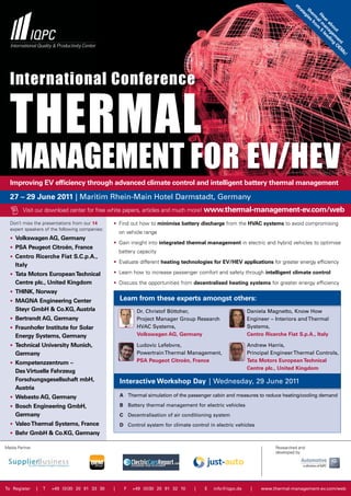 st
                                                                                                                                ra
                                                                                                                                 th ies
                                                                                                                                  te
                                                                                                                                   er fr
                                                                                                                                    H lm 5
                                                                                                                                    g
                                                                                                                                     m o
                                                                                                                                      ea a le
                                                                                                                                       a m
                                                                                                                                        r a na ad
                                                                                                                                           bo ge in
                                                                                                                                             ut m g O
                                                                                                                                                 en E
                                                                                                                                                    t M
                                                                                                                                                       s!
  International Conference


  Thermal
  managemenT for eV/heV                                                                                                   © PhotoStocker - Fotolia.com

  Improving EV efficiency through advanced climate control and intelligent battery thermal management

  27 – 29 June 2011 | Maritim Rhein-Main Hotel Darmstadt, Germany
        Visit our download center for free white papers, articles and much more! www.thermal-management-ev.com/web

  Don’t miss the presentations from our 14      • Find out how to minimise battery discharge from the HVAC systems to avoid compromising
  expert speakers of the following companies:
                                                    on vehicle range
  • Volkswagen AG, Germany
                                                • Gain insight into integrated thermal management in electric and hybrid vehicles to optimise
  • PSA Peugeot Citroën, France
                                                    battery capacity
  • Centro Ricerche Fiat S.C.p.A.,
                                                • Evaluate different heating technologies for EV/HEV applications for greater energy efficiency
     Italy
  • Tata Motors European Technical              • Learn how to increase passenger comfort and safety through intelligent climate control
     Centre plc., United Kingdom                • Discuss the opportunities from decentralised heating systems for greater energy efficiency
  • THINK, Norway
  • MAGNA Engineering Center                        Learn from these experts amongst others:
     Steyr GmbH & Co.KG, Austria                           Dr. Christof Böttcher,                         Daniela Magnetto, Know How
  • Bertrandt AG, Germany                                  Project Manager Group Research                 Engineer – Interiors and Thermal
  • Fraunhofer Institute for Solar                         HVAC Systems,                                  Systems,
     Energy Systems, Germany                               Volkswagen AG, Germany                         Centro Ricerche Fiat S.p.A., Italy

  • Technical University Munich,                           Ludovic Lefebvre,                              Andrew Harris,
     Germany                                               Powertrain Thermal Management,                 Principal Engineer Thermal Controls,
  • Kompetenzzentrum –                                     PSA Peugeot Citroën, France                    Tata Motors European Technical
                                                                                                          Centre plc., United Kingdom
     Das Virtuelle Fahrzeug
     Forschungsgesellschaft mbH,                    Interactive Workshop Day | Wednesday, 29 June 2011
     Austria
  • Webasto AG, Germany                             A Thermal simulation of the passenger cabin and measures to reduce heating/cooling demand

  • Bosch Engineering GmbH,                         B Battery thermal management for electric vehicles
     Germany                                        C Decentralisation of air conditioning system
  • Valeo Thermal Systems, France                   D Control system for climate control in electric vehicles
  • Behr GmbH & Co.KG, Germany

Media Partner                                                                                                        Researched and
                                                                                                                     developed by




To Register     |   T   +49 (0)30 20 91 33 30   |     F   +49 (0)30 20 91 32 10    |   E   info@iqpc.de    |    www.thermal-management-ev.com/web
 