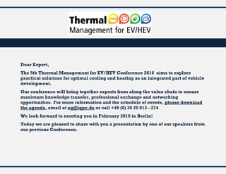 Dear Expert,
The 5th Thermal Management for EV/HEV Conference 2016 aims to explore
practical solutions for optimal cooling and heating as an integrated part of vehicle
development.
Our conference will bring together experts from along the value chain to ensure
maximum knowledge transfer, professional exchange and networking
opportunities. For more information and the schedule of events, please download
the agenda, email at eq@iqpc.de or call +49 (0) 30 20 913 - 274
We look forward to meeting you in February 2016 in Berlin!
Today we are pleased to share with you a presentation by one of our speakers from
our previous Conference.
 