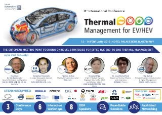 8th
International Conference
Produced by
THE EUROPEAN MEETING POINT FOCUSING ON NOVEL STRATEGIES FOR EFFECTIVE END-TO-END THERMAL MANAGEMENT
12 - 14 FEBRUARY 2019 | HOTEL PALACE BERLIN, GERMANY
Conference
Days
Interactive
Workshops
OEM
Speakers
Roundtable
Sessions
Facilitated
Networking3  6 8
Chairman:
Dr. Dirk Neumeister
Head of Concepts and Systems
MAHLE BEHR GMBH & CO. KG,
Germany
Sivakumar Palanivelu
General Manager Advanced
Engineering
TATA MOTORS LTD., India
Federica Bettoja
Thermal Systems Specialist
FCA, Italy
Hongmei Wang
Chief EV battery system
Engineer/ Director for RESS
and Charger System
ZHIDOU ELECTRIC VEHICLE,
China
Filip Nielsen
Principal Engineer, Climate Control
& Energy Management
VOLVO CARS, Sweden
HIGHLIGHT SPEAKERS:
ATTENDING COMPANIES:
Dr. Jean-Michel Fiard
Expert on Thermal Physics
and Innovation
RENAULT, France
ATTENDING COMPANIES: SPONSORS:
 