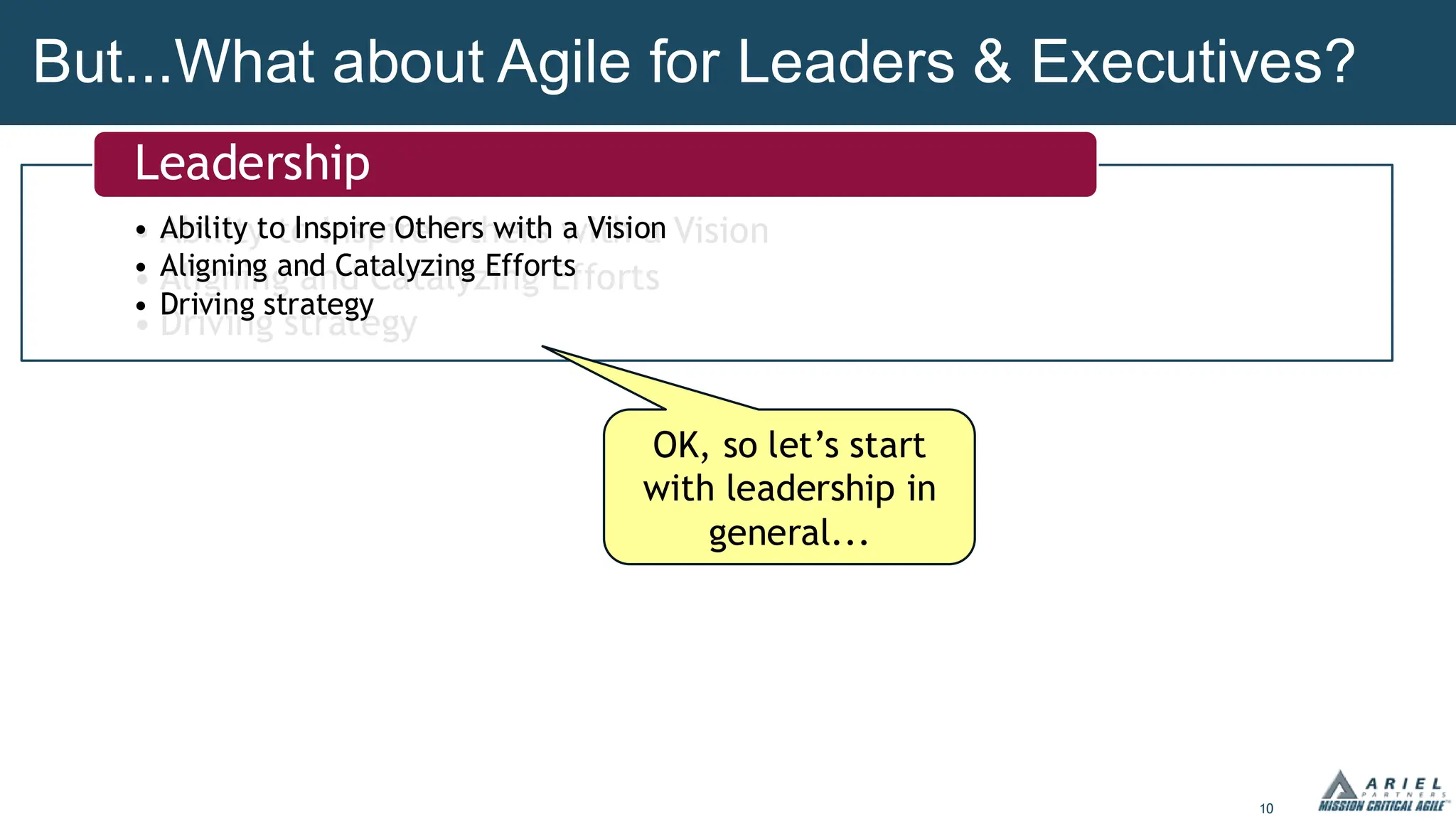 10
But...What about Agile for Leaders & Executives?
• Ability to Inspire Others with a Vision
• Aligning and Catalyzing Efforts
• Driving strategy
• Ability to Inspire Others with a Vision
• Aligning and Catalyzing Efforts
• Driving strategy
Leadership
OK, so let’s start
with leadership in
general...
 