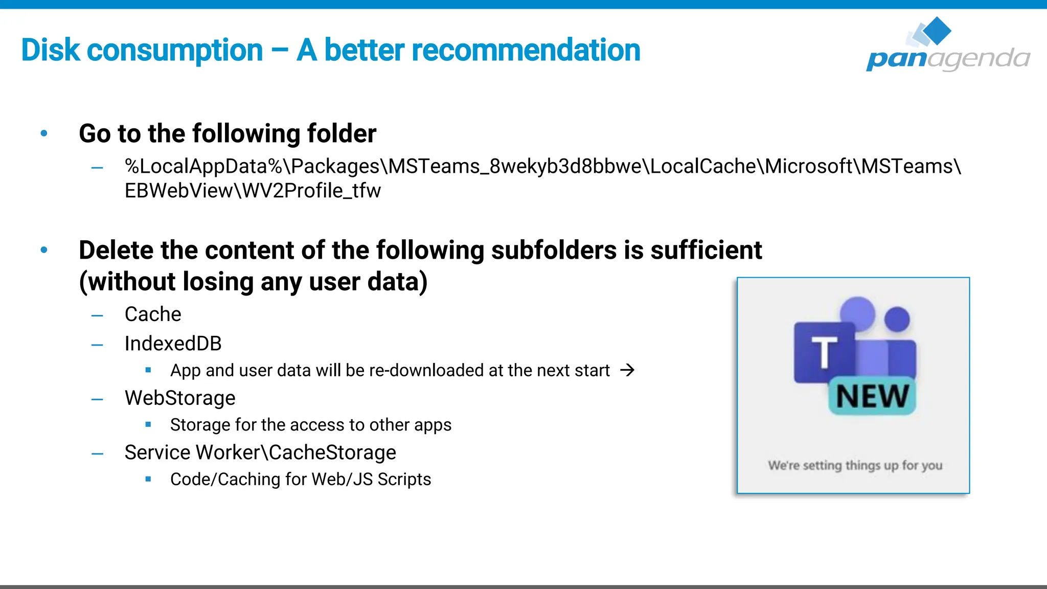 Disk consumption – A better recommendation
• Go to the following folder
– %LocalAppData%PackagesMSTeams_8wekyb3d8bbweLocalCacheMicrosoftMSTeams
EBWebViewWV2Profile_tfw
• Delete the content of the following subfolders is sufficient
(without losing any user data)
– Cache
– IndexedDB
▪ App and user data will be re-downloaded at the next start →
– WebStorage
▪ Storage for the access to other apps
– Service WorkerCacheStorage
▪ Code/Caching for Web/JS Scripts
 