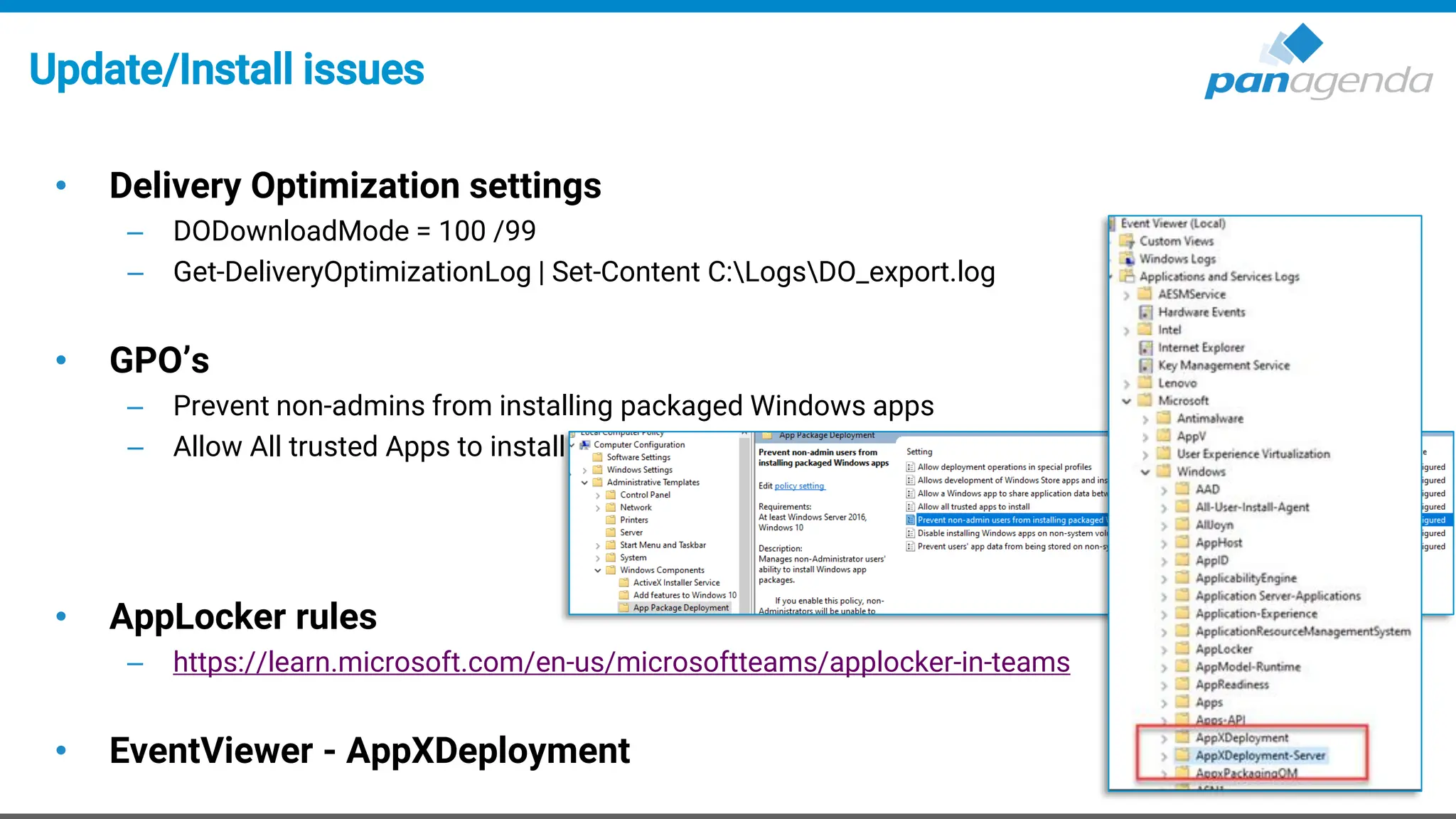 Update/Install issues
• Delivery Optimization settings
– DODownloadMode = 100 /99
– Get-DeliveryOptimizationLog | Set-Content C:LogsDO_export.log
• GPO’s
– Prevent non-admins from installing packaged Windows apps
– Allow All trusted Apps to install
• AppLocker rules
– https://learn.microsoft.com/en-us/microsoftteams/applocker-in-teams
• EventViewer - AppXDeployment
 
