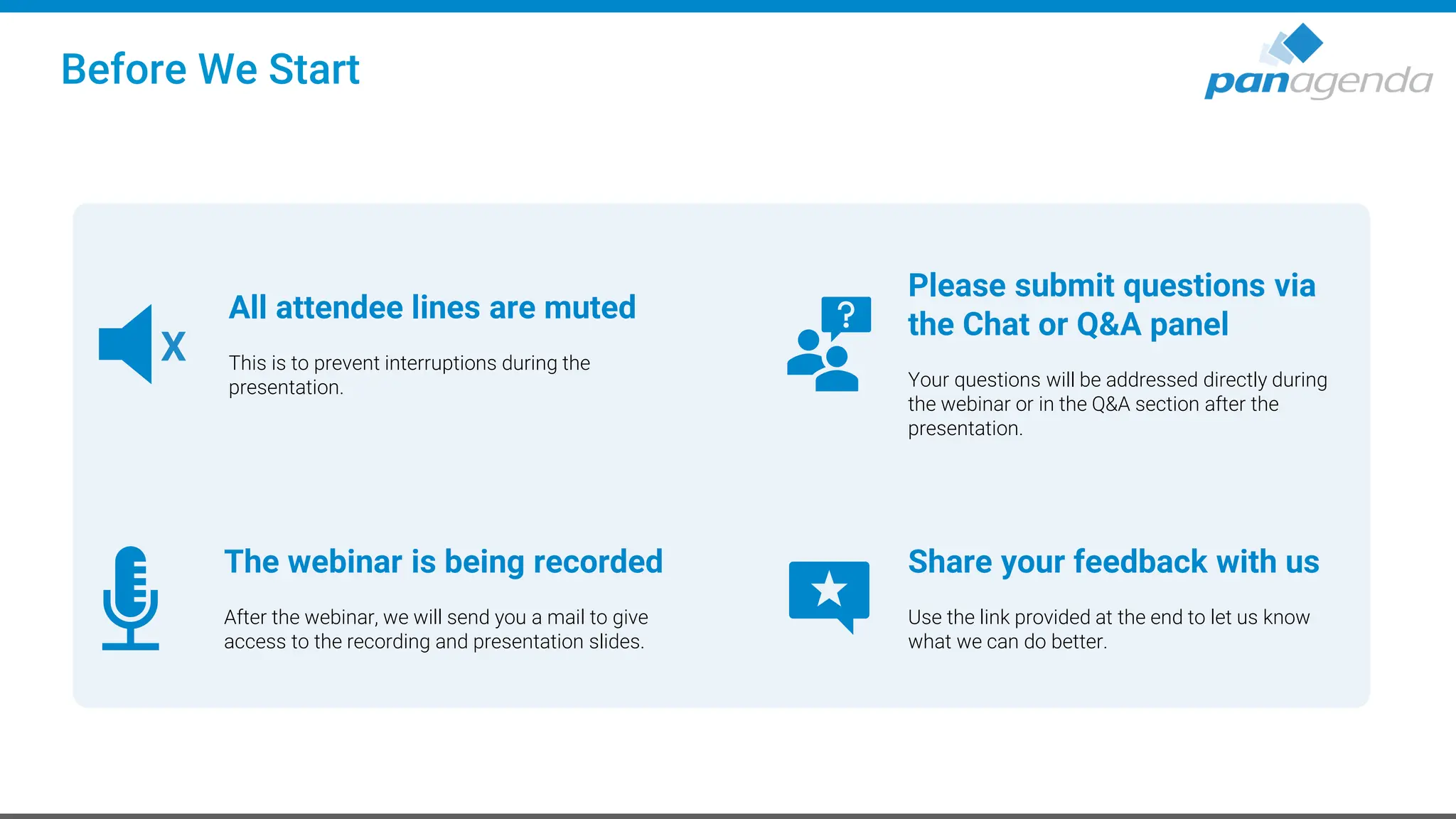 Before We Start
All attendee lines are muted
This is to prevent interruptions during the
presentation.
X
The webinar is being recorded
After the webinar, we will send you a mail to give
access to the recording and presentation slides.
Please submit questions via
the Chat or Q&A panel
Your questions will be addressed directly during
the webinar or in the Q&A section after the
presentation.
Share your feedback with us
Use the link provided at the end to let us know
what we can do better.
 