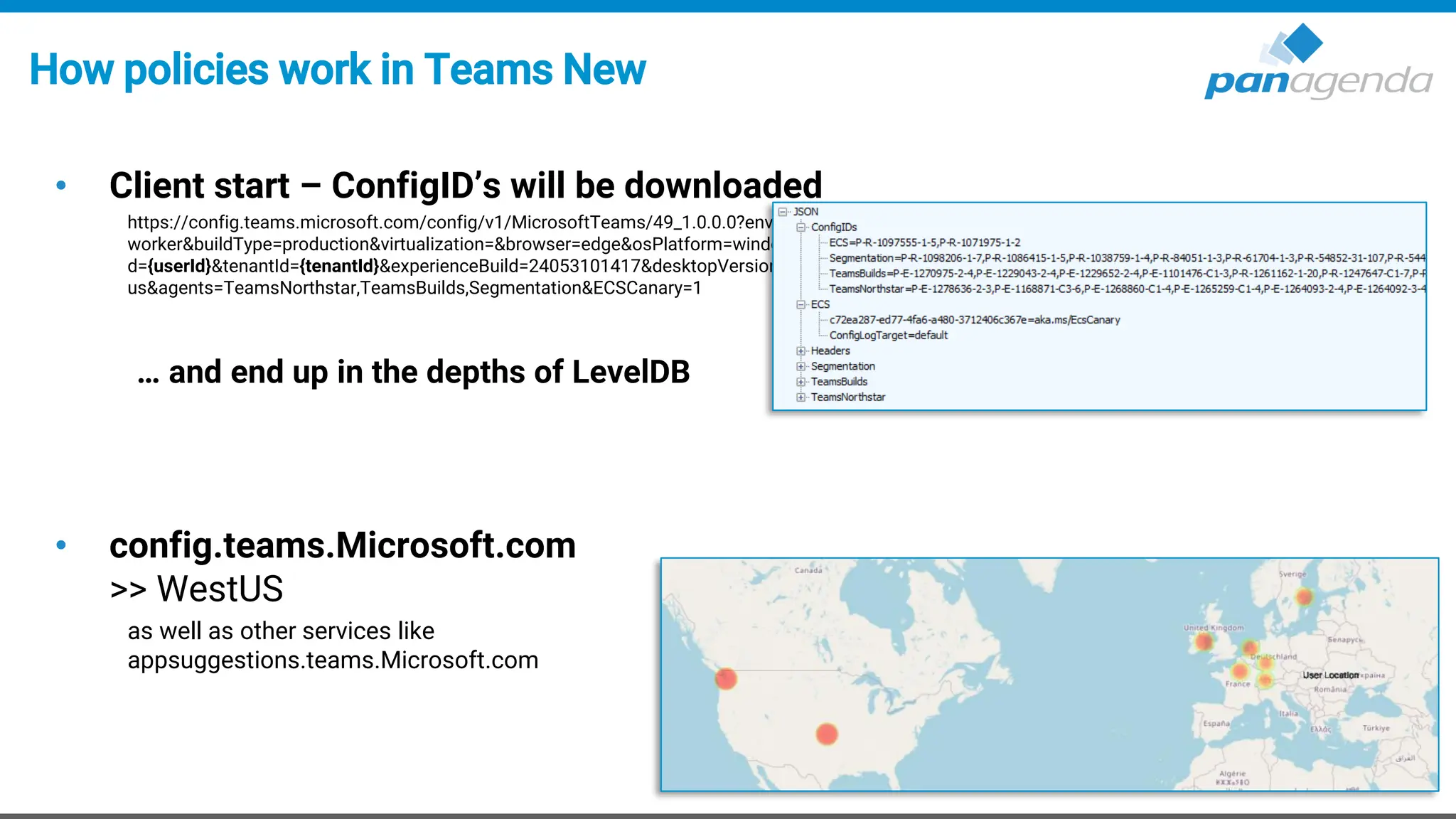 How policies work in Teams New
• Client start – ConfigID’s will be downloaded
https://config.teams.microsoft.com/config/v1/MicrosoftTeams/49_1.0.0.0?environment=prod&audienceGroup=ring3_6&teamsRing=ring3_6&experience=cdl-
worker&buildType=production&virtualization=&browser=edge&osPlatform=windows&wipChannel=&osVersion=10.0.22631&isPwa=false&id={userId}&aaduseri
d={userId}&tenantId={tenantId}&experienceBuild=24053101417&desktopVersion=24152.408.2949.8308&teamsLocale=en-
us&agents=TeamsNorthstar,TeamsBuilds,Segmentation&ECSCanary=1
… and end up in the depths of LevelDB
• config.teams.Microsoft.com
>> WestUS
as well as other services like
appsuggestions.teams.Microsoft.com
 