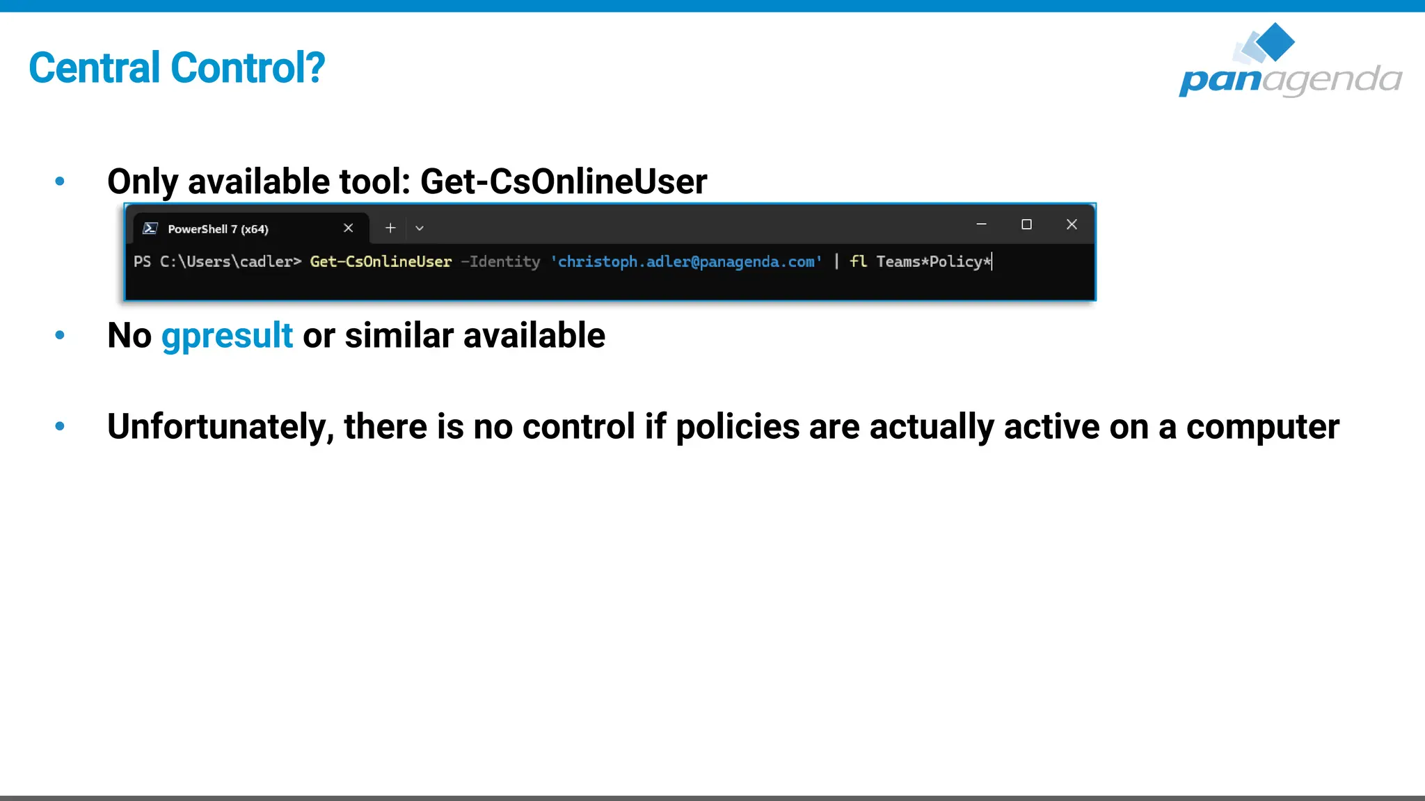 Central Control?
• Only available tool: Get-CsOnlineUser
• No gpresult or similar available
• Unfortunately, there is no control if policies are actually active on a computer
 