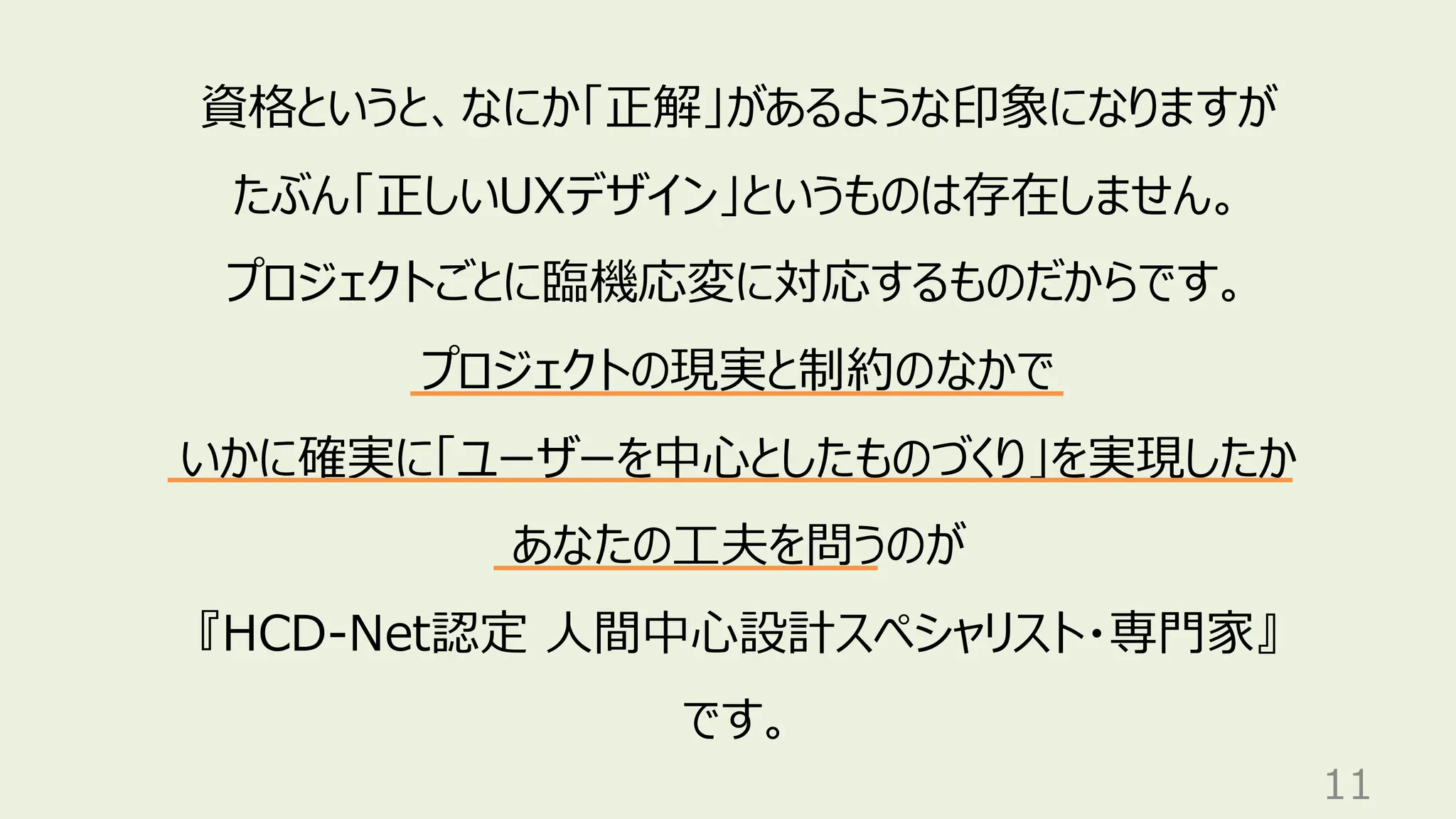 11
資格というと、なにか「正解」があるような印象になりますが
たぶん「正しいUXデザイン」というものは存在しません。
プロジェクトごとに臨機応変に対応するものだからです。
プロジェクトの現実と制約のなかで
いかに確実に「ユーザーを中心としたものづくり」を実現したか
あなたの工夫を問うのが
『HCD-Net認定 人間中心設計スペシャリスト・専門家』
です。
 