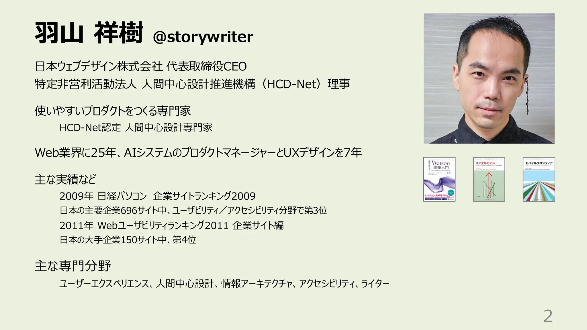 羽山 祥樹 @storywriter
2
日本ウェブデザイン株式会社 代表取締役CEO
特定非営利活動法人 人間中心設計推進機構（HCD-Net）理事
使いやすいプロダクトをつくる専門家
HCD-Net認定 人間中心設計専門家
Web業界に25年、AIシステムのプロダクトマネージャーとUXデザインを7年
主な実績など
2009年 日経パソコン 企業サイトランキング2009
日本の主要企業696サイト中、ユーザビリティ／アクセシビリティ分野で第3位
2011年 Webユーザビリティランキング2011 企業サイト編
日本の大手企業150サイト中、第4位
主な専門分野
ユーザーエクスペリエンス、人間中心設計、情報アーキテクチャ、アクセシビリティ、ライター
 